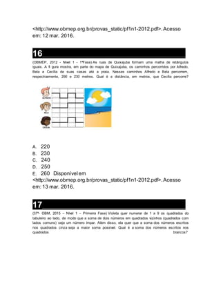 <http://www.obmep.org.br/provas_static/pf1n1-2012.pdf>.Acesso
em: 12 mar. 2016.
16__________________________________________________________________
(OBMEP, 2012 - Nível 1 - 1ªFase) As ruas de Quixajuba formam uma malha de retângulos
iguais. A fi gura mostra, em parte do mapa de Quixajuba, os caminhos percorridos por Alfredo,
Bela e Cecília de suas casas até a praia. Nesses caminhos Alfredo e Bela percorrem,
respectivamente, 290 e 230 metros. Qual é a distância, em metros, que Cecília percorre?
A. 220
B. 230
C. 240
D. 250
E. 260 Disponívelem
<http://www.obmep.org.br/provas_static/pf1n1-2012.pdf>.Acesso
em: 13 mar. 2016.
17__________________________________________________________________
(37ª- OBM, 2015 – Nível 1 – Primeira Fase) Violeta quer numerar de 1 a 9 os quadrados do
tabuleiro ao lado, de modo que a soma de dois números em quadrados vizinhos (quadrados com
lados comuns) seja um número ímpar. Além disso, ela quer que a soma dos números escritos
nos quadrados cinza seja a maior soma possível. Qual é a soma dos números escritos nos
quadrados brancos?
 