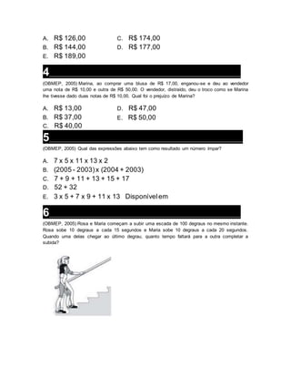 A. R$ 126,00
B. R$ 144,00
C. R$ 174,00
D. R$ 177,00
E. R$ 189,00
4___________________________________________________________________
(OBMEP, 2005) Marina, ao comprar uma blusa de R$ 17,00, enganou-se e deu ao vendedor
uma nota de R$ 10,00 e outra de R$ 50,00. O vendedor, distraído, deu o troco como se Marina
lhe tivesse dado duas notas de R$ 10,00. Qual foi o prejuízo de Marina?
A. R$ 13,00
B. R$ 37,00
C. R$ 40,00
D. R$ 47,00
E. R$ 50,00
5___________________________________________________________________
(OBMEP, 2005) Qual das expressões abaixo tem como resultado um número ímpar?
A. 7 x 5 x 11 x 13 x 2
B. (2005 - 2003)x (2004 + 2003)
C. 7 + 9 + 11 + 13 + 15 + 17
D. 52 + 32
E. 3 x 5 + 7 x 9 + 11 x 13 Disponívelem
6___________________________________________________________________
(OBMEP, 2005) Rosa e Maria começam a subir uma escada de 100 degraus no mesmo instante.
Rosa sobe 10 degraus a cada 15 segundos e Maria sobe 10 degraus a cada 20 segundos.
Quando uma delas chegar ao último degrau, quanto tempo faltará para a outra completar a
subida?
 