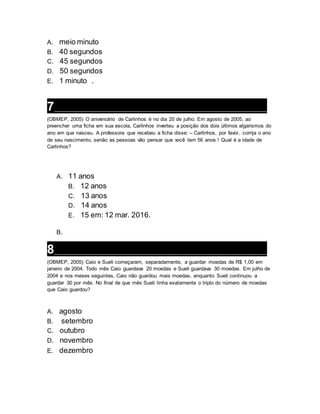 A. meio minuto
B. 40 segundos
C. 45 segundos
D. 50 segundos
E. 1 minuto .
7___________________________________________________________________
(OBMEP, 2005) O aniversário de Carlinhos é no dia 20 de julho. Em agosto de 2005, ao
preencher uma ficha em sua escola, Carlinhos inverteu a posição dos dois últimos algarismos do
ano em que nasceu. A professora que recebeu a ficha disse: – Carlinhos, por favor, corrija o ano
de seu nascimento, senão as pessoas vão pensar que você tem 56 anos ! Qual é a idade de
Carlinhos?
A. 11 anos
B. 12 anos
C. 13 anos
D. 14 anos
E. 15 em: 12 mar. 2016.
B.
8___________________________________________________________________
(OBMEP, 2005) Caio e Sueli começaram, separadamente, a guardar moedas de R$ 1,00 em
janeiro de 2004. Todo mês Caio guardava 20 moedas e Sueli guardava 30 moedas. Em julho de
2004 e nos meses seguintes, Caio não guardou mais moedas, enquanto Sueli continuou a
guardar 30 por mês. No final de que mês Sueli tinha exatamente o triplo do número de moedas
que Caio guardou?
A. agosto
B. setembro
C. outubro
D. novembro
E. dezembro
 