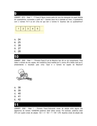 9___________________________________________________________________
(OBMEP, 2012 - Nível 1 - 1ª Fase) A figura mostra parte de uma tira retangular de papel dividida
em quadradinhos numerados a partir de 1. Quando essa tira é dobrada ao meio, o quadradinho
com o número 19 fi ca em cima do que tem o número 6. Quantos são os quadradinhos?
A. 24
B. 25
C. 26
D. 27
E. 28
10__________________________________________________________________
(OBMEP, 2009 - Nível 1 – Primeira Fase) O pé do Maurício tem 26 cm de comprimento. Para
saber o número de seu sapato, ele multiplicou essa medida por 5, somou 28 e dividiu tudo por 4,
arredondando o resultado para cima. Qual é o número do sapato do Maurício?
A. 38
B. 39
C. 40
D. 41
E. 42
11__________________________________________________________________
(OBMEP, 2006 - Nível 1 – Primeira Fase) Colocando sinais de adição entre alguns dos
algarismos do número 123456789 podemos obter várias somas. Por exemplo, podemos obter
279 com quatro sinais de adição: 123 + 4 + 56 + 7 + 89 = 279. Quantos sinais de adição são
 