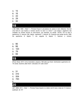 A. 15
B. 16
C. 22
D. 29
E. 30
18__________________________________________________________________
( XXI- OBM, 1999 – Nível 1 – Primeira Fase) A calculadora de Juliana é bem diferente. Ela tem
uma tecla D, que duplica o número escrito no visor e a tecla T, que apaga o algarismo das
unidades do número escrito no visor.Assim, por exemplo, se estiver escrito 123 no visor e
apertarmos D, teremos 246; depois, apertando T, teremos 24. Suponha que esteja escrito 1999.
Se apertamos D depois T, em seguida D, depois T, teremos o número:
A. 96
B. 98
C. 123
D. 79
E. 99
19__________________________________________________________________
(Prova Brasil, 2011) Uma merendeira preparou 558 pães que foram distribuídos igualmente em
18 cestas. Quantos pães foram colocados em cada cesta?
A. 31
B. 310
C. 554
D. 783
E.
20__________________________________________________________________
(35ª- OBM, 2013 – Nível 1 – Primeira Fase) Quanto é o dobro de 24 mais o triplo de 13 menos o
quádruplo de 15?
 