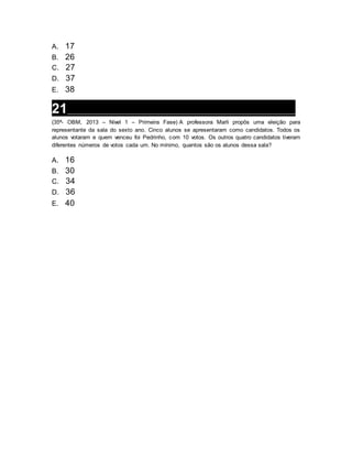 A. 17
B. 26
C. 27
D. 37
E. 38
21__________________________________________________________________
(35ª- OBM, 2013 – Nível 1 – Primeira Fase) A professora Marli propôs uma eleição para
representante da sala do sexto ano. Cinco alunos se apresentaram como candidatos. Todos os
alunos votaram e quem venceu foi Pedrinho, com 10 votos. Os outros quatro candidatos tiveram
diferentes números de votos cada um. No mínimo, quantos são os alunos dessa sala?
A. 16
B. 30
C. 34
D. 36
E. 40
 