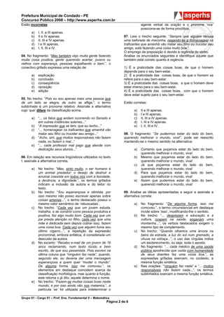 Prefeitura Municipal de Condado - PE
Concurso Público 2008 – http://www.asperhs.com.br
Estão incorretas:                                                              agente verbal da oração e o pronome ‘nos’
                                                                               posiciona-se de forma proclítica.
      a)   I, II, e III apenas.
      b)   II e IV apenas.                                          07. Leia o trecho seguinte: “Sempre que alguém recusa
      c)   II, III e IV apenas.                                     uma baforada de maconha, negando-se a homenagear os
      d)   I e III apenas.                                          traficantes que amanhã vão matar seu filho ou trucidar seu
      e)   I, II, III e IV.                                         amigo, está fazendo uma coisa muito boa.”
                                                                    O emprego da preposição é devido à regência do verbo.
04. No fragmento: “Mas também vejo muita gente fazendo              Analise os enunciados seguintes e identifique aquele que
muita coisa positiva, gente querendo acertar, jovens ou             também está correto quanto à regência.
velhos com esperança, pessoas espalhando o bem.”, o
conectivo grifado expressa uma relação de:                          1) É a praticidade das coisas boas, de que o homem
                                                                    depende para o seu bem-estar.
      a)   explicação                                               2) É a praticidade das coisas boas, de que o homem se
      b)   conclusão                                                refere para o seu bem-estar.
      c)   conseqüência                                             3) É a praticidade das coisas boas, a que o homem deve
      d)   oposição                                                 estar imerso para o seu bem-estar.
      e)   adição                                                   4) É a praticidade das coisas boas, com que o homem
                                                                    deve estar sujeito para o seu bem-estar.
05. No trecho: “Pois eu sou apenas mais uma pessoa que
de um lado se alegra, de outro se aflige.”, o termo                 Estão corretas:
sublinhado é um pronome relativo. Assinale a alternativa
cujo ‘que’ difere da classificação acima.                                 a)   II e III apenas.
                                                                          b)   I e III apenas.
      a)   “... os fatos que andam ocorrendo no Senado e                  c)   II, III e IV apenas.
           em outras instâncias solenes...”                               d)   I, III e IV apenas.
      b)   “A impressão que se tem, que eu tenho...”                      e)   I, II, III e IV.
      c)   “... homenagear os traficantes que amanhã vão
           matar seu filho ou trucidar seu amigo...”                08. O fragmento: “Se pudermos estar do lado do bem,
      d)   “Acho, sim, que muitos responsáveis não fazem            querendo melhorar o mundo, viva!”, pode ser reescrito
           nada, ou fazem o mal...”                                 mantendo-se o mesmo sentido na alternativa:
      e)   “... cada professor mal pago que atende com
           dedicação seus alunos...”                                      a)   Contanto que poçamos estar do lado do     bem,
                                                                               querendo melhorar o mundo, viva!
06. Em relação aos recursos lingüísticos utilizados no texto              b)   Mesmo que poçamos estar do lado do        bem,
I, assinale a alternativa correta.                                             querendo melhorar o mundo, viva!
                                                                          c)   Já que poçamos estar do lado do           bem,
      a)   No trecho: “Mas, sinto muito, o ser humano é                        querendo melhorar o mundo, viva!
           um animal predador: o desejo de destruir e                     d)   Para que poçamos estar do lado do         bem,
           arruinar coexiste em todos nós com a bondade,                       querendo melhorar o mundo, viva!
           a decência, a dignidade.”, os termos grifados                  e)   Assim que pudermos estar do lado do       bem,
           indicam a inclusão da autora e do leitor no                         querendo melhorar o mundo, viva!
           texto.
      b)   No trecho: “Sou esperançosa e otimista, por              09. Analise as idéias apresentadas a seguir e assinale a
           isso mesmo não posso escrever apenas sobre               alternativa correta:
           coisas amenas...”, o termo destacado possui o
           mesmo valor semântico de ‘rebuscadas’.                         a)   No fragmento: “De alguma forma, isso me
      c)   No trecho: “Cada vez que um jovem estuda,                           comoveu.”, o termo circunstancial em destaque
           trabalha, e se constrói como pessoa produtiva e                     incide sobre ‘isso’, modificando-lhe o sentido.
           positiva, faz algo muito bom. Cada vez que um                  b)   No trecho: “... desprezam a educação e a
           pai presta atenção no filho, cada vez que uma                       cultura, cospem na saúde, enganam uma
           mãe é dedicada sem depois cobrar isso, fazem                        montanha...”, os verbos destacados exigem o
           uma coisa boa. Cada vez que alguém fuma seu                         mesmo tipo de complemento.
           último cigarro...”, a repetição da expressão                   c)   No trecho: “Quando olhamos uma árvore na
           pronominal, embora enfática, é considerada um                       beira da estrada, a luz do sol num gramado, a
           descuido da autora.                                                 chuva na vidraça...”, o uso das vírgulas indica
      d)   No excerto: “Recebo e-mail de um jovem de 16                        um esclarecimento, ou seja, isola o aposto.
           anos reclamando, num texto lúcido e bem                        d)   No fragmento: “... cada médico de uma saúde
           escrito, de que sou pessimista. Pois escrevi na                     pública apodrecida que cuida com humanidade
           última coluna que “ninguém faz nada”, quando,                       de seus doentes faz uma coisa boa.”, as
           segundo ele, eu deveria dar uma mensagem                            expressões grifadas exercem, no contexto, a
           esperançosa a quem quer “mudar o mundo”.                            mesma função sintática.
           De alguma forma, isso me comoveu.”, os                         e)   Nas orações: ‘“ninguém faz nada” e “... muitos
           elementos em destaque coincidem acerca da                           responsáveis não fazem nada...”, os termos
           classificação morfológica, mas quanto à função,                     sublinhados exercem a mesma função sintática.
           este retoma o já dito; aquele determina o nome.
      e)   No trecho: “Fazem-se muitas coisas boas neste
           mundo, e por isso ainda não nos matamos.”, a
           partícula ‘se’ foi utilizada para indeterminar o

Grupo 01 - Cargo 01 – Prof. Ens. Fundamental II – Matemática
                                                          Página 2 de 6
 