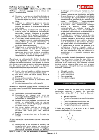 Prefeitura Municipal de Condado - PE
Concurso Público 2008 – http://www.asperhs.com.br
16.Marque a alternativa incorreta sobre o estatuto da                          da interação entre estruturas mentais e o meio
criança e do adolescente:                                                      ambiente.
                                                                          b)   Quando a educação não é construída pelo sujeito
    a)   Considera-se criança, para os efeitos desta Lei, a                    da aprendizagem, no cenário escolar prevalecem
         pessoa até doze anos de idade incompletos, e                          a resignificação dos sujeitos, novas coreografias,
         adolescente aquela entre doze e dezoito anos de                       novas formas de comunicação e a construção de
         idade.                                                                novas         habilidades,      descaracterizando
    b)   A criança e o adolescente gozam de todos os                           competências e atitudes insignificativas.
         direitos fundamentais inerentes à pessoa                         c)   A Educação como interatividade contempla
         humana, sem prejuízo da proteção integral de que                      tempos       e      espaços     novos,    dialogo
         trata esta Lei                                                        problematização e produção própria dos
    c)   Nenhuma criança ou adolescente será objeto de                         educandos. O professor exerce a sua habilidade
         qualquer forma de negligência, discriminação,                         de mediador das construções de aprendizagem. E
         exploração, violência, crueldade e opressão,                          mediar é intervir para promover mudanças.
         punido na forma da lei qualquer atentado, por                    d)   A relação entre professor e aluno depende,
         ação ou omissão, aos seus direitos fundamentais.                      fundamentalmente, do clima estabelecido pelo
    d)   A criança e o adolescente têm direito a proteção à                    professor, da relação empática com seus alunos,
         vida e à saúde, mediante a efetivação de políticas                    de sua capacidade de ouvir, refletir e discutir o
         sociais públicas que permitam o nascimento e o                        nível de compreensão dos alunos e da criação
         desenvolvimento sadio e harmonioso, em                                das pontes entre o seu conhecimento e o deles.
         condições dignas de existência.                                  e)   O conhecimento é produto da atividade e do
    e)   Toda criança ou adolescente não tem direito a ser                     conhecimento humano marcado social e
         criado e educado no seio da sua família e,                            culturalmente. O papel do professor consiste em
         excepcionalmente,     em     família    substituta,                   agir com intermediário entre os conteúdos da
         assegurada à convivência familiar e comunitária,                      aprendizagem e a atividade construtiva para
         em ambiente livre da presença de pessoas                              assimilação.
         dependentes de substâncias entorpecentes.
                                                                    20.É uma expressão, derivada da pedagogia proposta por
17.A criança e o adolescente têm direito à liberdade, ao            Paulo Freire, que resume muitas das suas idéias em
respeito e à dignidade como pessoas humanas em                      relação à educação das massas populares. Sendo uma
processo de desenvolvimento e como sujeitos de direitos             pedagogia muito influenciada pela ideologia socialista,
civis, humanos e sociais garantidos na Constituição e nas           define-se como a educação feita com o povo e para o
leis. De acordo com Art. 16. O direito à liberdade                  povo, respeitando e interagindo com sua realidade sócio-
compreende os seguintes aspectos abaixo, exceto um:                 econômica. É chamado:

    a)   Ir, vir e estar nos logradouros públicos e espaços               a)   Educação popular
         comunitários, ressalvadas as restrições legais.                  b)   Projeto educacional
    b)   Não tem o direito de buscar refúgio, auxílio e                   c)   Pratica pedagógica
         orientação.                                                      d)   Currículo escolar
    c)   Brincar, praticar esportes e divertir-se.                        e)   Inovação tecnológica
    d)   Participar da vida familiar e comunitária, sem
         discriminação.
    e)   Participar da vida política, na forma da lei.                              Conhecimentos Específicos
18.Marque a alternativa incorreta sobre a concepção de
um projeto pedagógico que deve apresentar características
tais como:                                                          21.Chama-se ponto fixo de uma função aquele cujas
                                                                    coordenadas pertencem à bissetriz dos quadrantes
    a)   Ser processo participativo de decisões.                    ímpares. Para a função f(x) = x² - x + 1 pode-se dizer que:
    b)   Preocupar-se em instaurar uma forma de
         organização de trabalho pedagógico que desvele                        a)   Não tem ponto fixo.
         os conflitos e as contradições.                                       b)   Tem ponto fixo cuja soma das coordenadas é
    c)   Explicitar princípios baseados na autonomia da                             2.
         escola, na solidariedade entre os agentes                             c)   Tem ponto fixo de abscissa maior que 2.
         educativos e no estímulo à participação de todos                      d)   Tem ponto fixo de ordenada negativa.
         no projeto comum e coletivo.                                          e)   Tem ponto fixo no terceiro quadrante.
    d)   Não conter opções explícitas na direção de
         superar problemas no decorrer do trabalho                  22.Sejam as funções f(x) = -x e g(x) = |x|. O gráfico
         educativo sem voltar para uma realidade                    cartesiano da função h(x) = f.g pode ser:
         especifica.                                                                       y
    e)   Explicitar o compromisso com a formação do
         cidadão.
                                                                               a)
19.Sobre o ensino e a aprendizagem marque a alternativa
incorreta:                                                                                         x

    a)   Aprendizagem é um processo de mudança de
         comportamento obtido através da experiência
         construída por fatores emocionais, neurológicos,
         relacionais e ambientais. Aprender é o resultado
Grupo 01 - Cargo 01 – Prof. Ens. Fundamental II – Matemática
                                                          Página 4 de 6
 