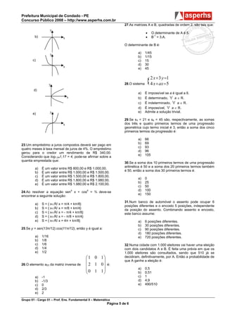 Prefeitura Municipal de Condado - PE
Concurso Público 2008 – http://www.asperhs.com.br
                                                                    27.As matrizes A e B, quadradas de ordem 2, são tais que:
                     y
                                                                                   •     O determinante de A é 5.
         b)                 x                                                      •     B-1 = 3.A.

                                                                    O determinante de B é:

                     y                                                      a)     1/45
                                                                            b)     1/15
       c)                                                                   c)     15
                                                                            d)     30
                            x
                                                                            e)     45



                     y                                              28.O sistema
                                                                                   { 2 x + 3 y=5
                                                                                     4 x + ax
                                                                                              =1

        d)
                                                                            a)     É impossível se a é igual a 6.
                                x                                           b)     É determinado, ∀ a ∈ R.
                                                                            c)     É indeterminado, ∀ a ∈ R.
                                                                            d)     É impossível, ∀ a ∈ R.
                     y                                                      e)     Admite a solução trivial.
       e)
                                                                    29.Se s3 = 21 e s4 = 45 são, respectivamente, as somas
                            x                                       dos três e quatro primeiros termos de uma progressão
                                                                    geométrica cujo termo inicial é 3, então a soma dos cinco
                                                                    primeiros termos da progressão é:

                                                                            a)     66
                                                                            b)     69
23.Um empréstimo a juros compostos deverá ser pago em
                                                                            c)     93
quatro meses à taxa mensal de juros de 4%. O empréstimo
                                                                            d)     96
gerou para o credor um rendimento de R$ 340,00.
                                                                            e)     105
Considerando que log1,041,17 = 4, pode-se afirmar sobre a
quantia emprestada que:
                                                                    30.Se a soma dos 10 primeiros termos de uma progressão
                                                                    aritmética é 50 e a soma dos 20 primeiros termos também
         a)   É um valor entre R$ 800,00 e R$ 1.000,00.
                                                                    é 50, então a soma dos 30 primeiros termos é:
         b)   É um valor entre R$ 1.000,00 e R$ 1.500,00.
         c)   É um valor entre R$ 1.500,00 e R$ 1.800,00.
                                                                            a)     0
         d)   É um valor entre R$ 1.800,00 e R$ 1.980,00.
                                                                            b)     25
         e)   É um valor entre R$ 1.980,00 e R$ 2.100,00.
                                                                            c)     50
                                                                            d)     100
24.Ao resolver a equação sen4 x + cos4 = ¾ deve-se
                                                                            e)     150
encontrar a seguinte solução:
                                                                    31.Num banco de automóvel o assento pode ocupar 6
         a)   S = { x∈R/ x = π/4 + kπ/8}
                                                                    posições diferentes e o encosto 5 posições, independente
         b)   S = { x∈R/ x = π/8 + kπ/4}                            da posição do assento. Combinando assento e encosto,
         c)   S = { x∈R/ x = - π/4 + kπ/8}                          este banco assume:
         d)   S = { x∈R/ x = - π/8 + kπ/4}
         e)   S = { x∈R/ x = 4π + kπ/8}                                     a)     6 posições diferentes.
                                                                            b)     30 posições diferentes.
25.Se y = sen(13π/12).cos(11π/12), então y é igual a:                       c)     90 posições diferentes.
                                                                            d)     180 posições diferentes.
         a)   1/16                                                          e)     720 posições diferentes.
         b)   1/8
         c)   1/6                                                   32.Numa cidade com 1.000 eleitores vai haver uma eleição
         d)   1/4                                                   com dois candidatos A e B. É feita uma prévia em que os
         e)   1/2                                                   1.000 eleitores são consultados, sendo que 510 já se
                                             ⎛1 0 1⎞                decidiram, definitivamente, por A. Então a probabilidade de
                                             ⎜      ⎟               que A ganhe a eleição é:
26.O elemento a23 da matriz inversa de       ⎜ 2 1 0⎟     é:
                                             ⎜0 1 1⎟                        a)     0,5
                                             ⎝      ⎠                       b)     0,51
         a)   -1                                                            c)     1
         b)   -1/3                                                          d)     4,9
         c)   0                                                             e)     490/510
         d)   2/3
         e)   2

Grupo 01 - Cargo 01 – Prof. Ens. Fundamental II – Matemática
                                                          Página 5 de 6
 