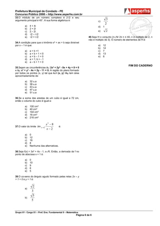 Prefeitura Municipal de Condado - PE
Concurso Público 2008 – http://www.asperhs.com.br
33.O módulo de um número complexo é 2√2 e seu
argumento principal é 45°. A sua forma algébrica é:                                   3
                                                                            c)
                                                                                     2
         a)   4 + 4i                                                        d)   1
         b)   2 + 2i
         c)   2 – 2i                                                        e)       2
         d)   √2 – i√2
         e)   √2 + i√2                                              40.Seja H o conjunto {n∈N/ 2≤ n ≤ 40, n é múltiplo de 2, n
                                                                    não é múltiplo de 3}. O número de elementos de H é:
34.A condição para que o trinômio x² + ax + b seja divisível
por x – 1 é que:                                                            a)   12
                                                                            b)   14
         a)   a = b =1                                                      c)   7
         b)   a+b+1=0                                                       d)   13
         c)   a+b–1=0                                                       e)   6
         d)   a = 1; b = - 1
         e)   a–b+1=0
                                                                                                        FIM DO CADERNO
35.Sejam as circunferências λ1: 2x² + 2y² - 8x + 4y + 8 = 0
e λ2: x² + y² - 4x + 2y - 11 = 0. A região do plano formado
por todos os pontos (x, y) tal que λ1< (x, y) <λ2 tem área
aproximadamente de:

         a)   32 u.a
         b)   38 u.a
         c)   43 u.a
         d)   47 u.a
         e)   51 u.a

36.Se a soma das arestas de um cubo é igual a 72 cm,
então o volume do cubo é igual a:

         a)   100 cm³
         b)   40 cm³
         c)   144 cm³
         d)   16 cm³
         e)   216 cm³

                                 x3 − 8
37.O valor do limite lim x → 2            é:
                                 x−2
         a)   0
         b)   12
         c)   16
         d)   8
         e)   Nenhuma das alternativas.

38.Seja f(x) = 3x² + 4x - 1, x∈R. Então, a derivada de f no
ponto de abscissa x = 1 é:

         a)   0
         b)   10
         c)   9
         d)   6
         e)   5

39.O co-seno do ângulo agudo formado pelas retas 2x – y
+ 1 = 0 e y = 1 é:

                 2
         a)
                3
                 5
         b)
                5


Grupo 01 - Cargo 01 – Prof. Ens. Fundamental II – Matemática
                                                          Página 6 de 6
 