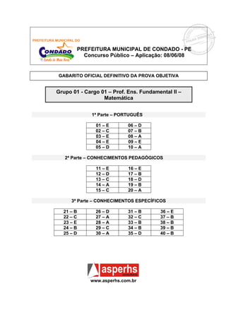 PREFEITURA MUNICIPAL DE CONDADO - PE
          Concurso Público – Aplicação: 08/06/08


GABARITO OFICIAL DEFINITIVO DA PROVA OBJETIVA


Grupo 01 - Cargo 01 – Prof. Ens. Fundamental II –
                  Matemática


             1ª Parte – PORTUGUÊS

               01 – E       06 – D
               02 – C       07 – B
               03 – E       08 – A
               04 – E       09 – E
               05 – D       10 – A

   2ª Parte – CONHECIMENTOS PEDAGÓGICOS

               11 – E       16 – E
               12 – D       17 – B
               13 – C       18 – D
               14 – A       19 – B
               15 – C       20 – A

     3ª Parte – CONHECIMENTOS ESPECÍFICOS

  21 – B       26 – D       31 – B      36 – E
  22 – C       27 – A       32 – C      37 – B
  23 – E       28 – A       33 – B      38 – B
  24 – B       29 – C       34 – B      39 – B
  25 – D       30 – A       35 – D      40 – B




             www.asperhs.com.br
 