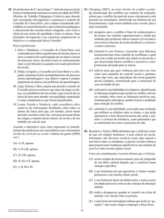 18.	 Os professores do 8.º ano (antiga 7.ª série) de uma escola de          19.	 Chrispino (2007), no texto Gestão do conflito escolar:
     Ensino Fundamental reuniram-se numa atividade de HTPC                       da classificação dos conflitos aos modelos de mediação,
     (Horário de Trabalho Pedagógico Coletivo) para discutir                     afirma que o conflito faz parte de nossa vida pessoal e está
     suas concepções (divergências e consensos) a respeito do                    presente em instituições, interferindo na dinâmica de seu
     Conselho de Classe/Série, pois vinham encontrando difi-                     funcionamento, o que ocorre também com a escola, para a
     culdades no encaminhamento e aproveitamento pedagógico                      qual recomenda
     e educacional das reuniões desse colegiado, com vistas à
                                                                                (A)	 instigá-lo, pois o conflito é fonte de conhecimento e
     oferta de um ensino de qualidade a todos os alunos. Suas
                                                                                     de avanço nas soluções organizacionais e, desde que
     principais divergências e/ou consensos perpassavam os
                                                                                     mediado pelo professor, educa crianças e jovens para a
     objetivos e a composição desse Conselho.
                                                                                     convivência tolerante de modo duradouro e extensivo
     Para os professores                                                             a outros contextos.
     	 I.	Júlio e Madalena, o Conselho de Classe/Série será                     (B)	 enfrentá-lo com firmeza, exercendo uma liderança
           constituído por todos os professores da mesma classe ou                   institucional que toma o partido do conflitante, o qual
           série e contará com a participação de um aluno e um pai                   está com a razão em termos dos objetivos da escola, o
           de aluno por classe, devendo reunir-se ordinariamente                     que desencoraja futuros conflitos e incentiva o com-
           uma vez por bimestre ou quando convocado pelo diretor                     portamento desejado para os alunos.
           da escola;
     	II.	Hilda e Gregório, o Conselho de Classe/Série é o cole-                (C)	 inibi-lo antes que gere violência, pois deve ser visto
           giado responsável pelo acompanhamento do processo                         como uma anomalia do controle social e, portanto,
           ensino-aprendizagem e seu objetivo supera o simples                       como algo ruim, que educadores das novas gerações
           julgamento de alunos com problemas de aprendizagem;                       devem combater, contribuindo para a construção de
                                                                                     uma sociedade da paz.
     I
     	 II.	Lígia, Helena e Akira, aquele que preside a reunião do
           Conselho precisa esclarecer que antes de julgar os alu-              (D)	 enfrentá-lo com habilidade investigativa, identificando
           nos, os conselheiros devem avaliar o que a escola faz ou                  as lideranças negativas que incitam ao conflito e devem
           deixa de fazer para atender com qualidade a população                     ser cortadas, bem como as lideranças positivas que,
           e como compensará os que forem prejudicados;                              treinadas pelos educadores, podem exercer a mediação
     	IV.	Luana, Eneida e Venâncio, cada conselheiro deve                            para extinção do conflito.
           munir-se de informações detalhadas sobre todos os                    (E)	 enfrentá-lo com habilidade, exercendo uma mediação
           alunos da classe para que, em reunião, possa tomar                        que melhore as relações entre os alunos, o que pode
           decisões coerentes sobre eles, sem precisar acatar ideias                 oportunizar o bom desenvolvimento das aulas e per-
           de colegas a respeito desses alunos, da escola e de seu                   mitir a vivência da tolerância, como patrimônio que
           trabalho em sala de aula.                                                 se manifestará em outros momentos da vida.
     Assinale a alternativa cujos itens expressam os entendi-
     mentos dos professores em concordância com o documento                 20.	 Beaudoin e Taylor (2006) defendem que o bullying é mais
     Gestão do currículo na escola: Caderno do gestor (2009)                     do que um simples fenômeno: é uma cultura na escola.
     vol.1.                                                                      Entretanto, não devemos aceitá-lo como algo natural e
                                                                                 inevitável entre os estudantes, é preciso investir esforços
     (A)	 I e II, apenas.
                                                                                 para proporcionar mudanças significativas nas relações de
     (B)	 I, II e III, apenas.                                                   convívio tanto escolar quanto social.

     (C)	 II e III, apenas.                                                     Com esse entendimento, é correto afirmar que o bullying
                                                                                (A)	 ocorre sempre da mesma maneira, pois ele independe
     (D)	 II, III e IV, apenas.
                                                                                     de um filtro cultural daquilo que é aceitável numa
     (E)	 I, II, III e IV.                                                           situação específica.
                                                                                (B)	 é um fenômeno em que agressores e vítimas sempre
                                                                                     pertencem a um mesmo estrato social.
                                                                                (C)	 é um fenômeno típico de adolescentes e nunca ocorre
                                                                                     em idades precoces como as das crianças da educação
                                                                                     infantil.
                                                                                (D)	 tende a desaparecer quando se constrói um clima de
                                                                                     atenção e de vínculo entre as pessoas.
                                                                                (E)	 é uma forma de intimidação indireta que inclui as “go-
                                                                                     zações”, mas nunca chega a empregar a força física.

SEED1102/018-PEBII-Matemática-manhã                                    10
 