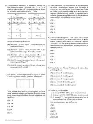 26.	 A professora de Matemática de uma escola solicitou que             28.	 André e Bernardo vão disputar a final de um campeonato
     seus alunos resolvessem a inequação 2(x – 2) ≤ 9x – 3. No               de xadrez. Foi estipulada a seguinte regra: o vencedor do
     quadro apresentado a seguir, estão descritos os procedimen-             torneio será aquele que vencer duas partidas consecutivas
     tos utilizados por dois alunos, Pedro e Paulo.                          ou, então, três partidas alternadas. Após ser conhecido o
                                                                             vencedor, não haverá mais partidas. A quantidade de se-
                   Pedro                        Paulo                        quências distintas de resultados possíveis das partidas, até
          I.     2(x – 2) ≤ 9x – 3      I.   2(x – 2) ≤ 9x – 3               que se conheça o vencedor do torneio, é igual a
         II.      2x – 4 ≤ 9x – 3      II.    2x – 4 ≤ 9x – 3               (A)	 3.
        III.     2x – 9x ≤ – 3 + 4    III.   – 4 +3 ≤ 9x – 2x
                                                                            (B)	 5.
        IV.          – 7x ≤ 1         IV.         –1 ≤ 7x
                                                                            (C)	 6.
                           1                      –1
         V.             x£             V.            £x                     (D)	 10.
                           –7                     7
                                                                            (E)	 12.
                                1                      1
       VI.              x³–           VI.        x³–
                                7                      7                29.	 Um roteiro turístico prevê a visita a duas cidades de um
                                                                             conjunto conhecido por “Cidades Históricas de Minas
     Pode-se afirmar que Pedro e Paulo                                       Gerais”, formado pelas cidades de Ouro Preto, Mariana,
                                                                             Tiradentes e São João Del Rey. O número de possibilidades
     (A)	 obtiveram a resposta correta e ambos utilizaram pro-
                                                                             de escolhas distintas dessas cidades, independentemente da
          cedimentos corretos.
                                                                             ordem de visita, é:
     (B)	 obtiveram a resposta correta, mas nem todos os pro-               (A)	 4.
          cedimentos utilizados por Pedro estão corretos.
                                                                            (B)	 6.
     (C)	 obtiveram a resposta correta, mas nem todos os pro-
          cedimentos utilizados por Paulo estão corretos.                   (C)	 8.

     (D)	 não obtiveram a resposta correta, pois ambos erraram              (D)	 12.
          na passagem de IV para V.                                         (E)	 24.
     (E)	 não obtiveram a resposta correta, pois ambos erraram
          na passagem de V para VI.
                                                                        30.	 Um poliedro tem 7 faces, 7 vértices e 12 arestas. Esse
                                                                             poliedro pode ser
                                                                            (A)	 um prisma de base heptagonal.
27.	 Para pintar a bandeira representada a seguir, há apenas
     4 cores disponíveis: amarelo, vermelho, azul e verde.                  (B)	 um prisma de base hexagonal.
                                                                            (C)	 um prisma de base pentagonal.
                                                                            (D)	 uma pirâmide de base hexagonal.
                                                                            (E)	 uma pirâmide de base heptagonal.


                                                                        31.	 Analise as três afirmações:
     Todas as faixas dessa bandeira serão pintadas de modo que
     faixas adjacentes tenham cores distintas. É correto afirmar             	 I.	O número 0,1954545454... é um número racional.
     que o número de possibilidades distintas para pintar essa               	II.	O número 0,101001000100001... é um número racional.
     bandeira é:                                                             I
                                                                             	 II.	O número 3/17 é um número irracional, pois tem re-
                                                                                   presentação decimal infinita e não periódica.
     (A)	 256.
                                                                            Está correto, apenas, o que se afirma em
     (B)	 144.
                                                                            (A)	 I.
     (C)	 108.
                                                                            (B)	 II.
     (D)	 96.
                                                                            (C)	 III.
     (E)	 81.
                                                                            (D)	 I e II.
                                                                            (E)	 II e III.
SEED1102/018-PEBII-Matemática-manhã                                12
 