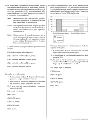 32.	 Os alunos Dora, Edson e Fábio encontraram em um livro               34.	 O gráfico a seguir apresenta dados de uma pesquisa realiza-
     uma demonstração do teorema de Tales. O texto informava                  da em uma empresa, com 200 funcionários, entre homens
     que aquela demonstração era válida apenas quando envolvia                e mulheres. Entre outras questões, eles informaram o grau
     segmentos comensuráveis. Eles passaram a discutir sobre                  de escolaridade: conclusão apenas do Ensino Fundamental
     os significados das expressões “segmentos comensuráveis”                 ou conclusão do Ensino Médio ou Superior.
     e “segmentos incomensuráveis”.
                                                                                                  120
    Dora:      Dois segmentos são comensuráveis quando a




                                                                         número de funcionários
                                                                                                  100
               razão entre suas medidas for um número racional,
               caso contrário são incomensuráveis.                                                80
                                                                                                   60
    Edson: Um segmento comensurável é aquele que pode
                                                                                                   40
           ser medido por meio de um instrumento de
           medida, caso contrário, diz-se que o segmento é                                         20
           incomensurável.                                                                          0
                                                                                                        Ensino Fundamental, apenas   Ensino Médio ou Superior
    Fábio:     Dois segmentos de reta são comensuráveis se
               existir um segmento de reta u, por menor que seja,                                              homens
               tal que as medidas dos dois segmentos, tomando
               u como unidade, são números inteiros. Caso con-                                                mulheres
               trário, são incomensuráveis.
                                                                                                  Um desses funcionários foi escolhido ao acaso. Analise as
    É correto afirmar que o significado de segmentos comen-
                                                                                                  seguintes afirmações:
    suráveis
                                                                                                  	 I.	A probabilidade de esse funcionário ter concluído
    (A)	 não é conhecido pelos três alunos.                                                            apenas o Ensino Fundamental é de 60%.
    (B)	 é conhecido por Dora e Edson, apenas.                                                    	II.	A probabilidade de esse funcionário ser do sexo femi-
                                                                                                       nino é de 40%.
    (C)	 é conhecido por Edson e Fábio, apenas.                                                   I
                                                                                                  	 II.	Sabendo-se antecipadamente que esse funcionário
                                                                                                        concluiu o Ensino Médio ou Superior, a probabilidade
    (D)	 é conhecido por Dora e Fábio, apenas.
                                                                                                        de que seja do sexo feminino é de 75%.
    (E)	 é conhecido por Edson, apenas.
                                                                                                  Está correto o que se afirma em

                                                                                                  (A)	 II, apenas.
33.	 Analise as três afirmações.                                                                  (B)	 I e II, apenas.
    	 I.	A razão entre as medidas da diagonal e do lado de um
         quadrado é sempre um número irracional.                                                  (C)	 I e III, apenas.
    	II.	A razão entre as medidas das diagonais de dois quadra-                                   (D)	 II e III, apenas.
         dos quaisquer é sempre um número irracional.
    I
    	 II.	A razão entre dois números irracionais é sempre um                                      (E)	 I, II e III.
          número irracional.
    Está correto o contido em

    (A)	 I, II e III.

    (B)	 II e III, apenas.

    (C)	 I e III, apenas.

    (D)	 I e II, apenas.

    (E)	 I, apenas.




                                                                    13                                                               SEED1102/018-PEBII-Matemática-manhã
 