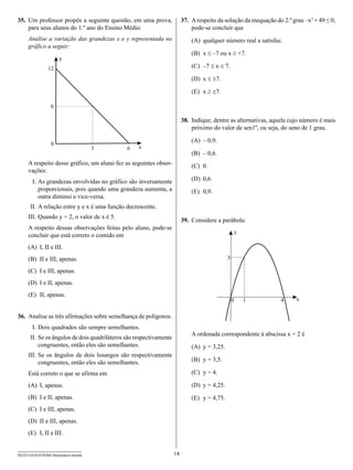 35.	 Um professor propôs a seguinte questão, em uma prova,               37.	 A respeito da solução da inequação do 2.º grau –x2 + 49 ≤ 0,
     para seus alunos do 1.º ano do Ensino Médio.                             pode-se concluir que
     Analise a variação das grandezas x e y representada no                  (A)	 qualquer número real a satisfaz.
     gráfico a seguir:
                                                                             (B)	 x ≤ –7 ou x ≥ +7.
                      y
                12                                                           (C)	 –7 ≤ x ≤ 7.

                                                                             (D)	 x ≤ ±7.

                                                                             (E)	 x ≥ ±7.

                  6

                                                                         38.	 Indique, dentre as alternativas, aquela cujo número é mais
                                                                              próximo do valor de sen1º, ou seja, do seno de 1 grau.

                                                                             (A)	 – 0,9.
                  0
                                      3       6    x
                                                                             (B)	 – 0,6.
     A respeito desse gráfico, um aluno fez as seguintes obser-              (C)	 0.
     vações:
     	 I.	As grandezas envolvidas no gráfico são inversamente                (D)	 0,6.
          proporcionais, pois quando uma grandeza aumenta, a                 (E)	 0,9.
          outra diminui e vice-versa.
     	II.	A relação entre y e x é uma função decrescente.
     I
     	 II.	Quando y = 2, o valor de x é 5.
                                                                         39.	 Considere a parábola:
     A respeito dessas observações feitas pelo aluno, pode-se
                                                                                                      y
     concluir que está correto o contido em
     (A)	 I, II e III.
     (B)	 II e III, apenas.                                                                   3

     (C)	 I e III, apenas.
     (D)	 I e II, apenas.
     (E)	 II, apenas.
                                                                                                  0       1        4     x


36.	 Analise as três afirmações sobre semelhança de polígonos.
     	 I.	Dois quadrados são sempre semelhantes.
                                                                             A ordenada correspondente à abscissa x = 2 é
     	II.	Se os ângulos de dois quadriláteros são respectivamente
          congruentes, então eles são semelhantes.                           (A)	 y = 3,25.
     I
     	 II.	Se os ângulos de dois losangos são respectivamente
           congruentes, então eles são semelhantes.                          (B)	 y = 3,5.

     Está correto o que se afirma em                                         (C)	 y = 4.

     (A)	 I, apenas.                                                         (D)	 y = 4,25.
     (B)	 I e II, apenas.                                                    (E)	 y = 4,75.
     (C)	 I e III, apenas.
     (D)	 II e III, apenas.
     (E)	 I, II e III.


SEED1102/018-PEBII-Matemática-manhã                                 14
 