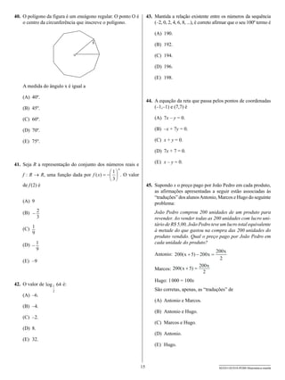 40.	 O polígono da figura é um eneágono regular. O ponto O é        43.	 Mantida a relação existente entre os números da sequência
     o centro da circunferência que inscreve o polígono.                 (–2, 0, 2, 4, 6, 8, ...), é correto afirmar que o seu 100º termo é

                                                                        (A)	 190.
                                     x                                  (B)	 192.

                                                                        (C)	 194.

                                                                        (D)	 196.

                                                                        (E)	 198.
    A medida do ângulo x é igual a

    (A)	 40º.
                                                                    44.	 A equação da reta que passa pelos pontos de coordenadas
    (B)	 45º.                                                            (–1,–1) e (7,7) é

    (C)	 60º.                                                           (A)	 7x – y = 0.

    (D)	 70º.                                                           (B)	 –x + 7y = 0.

    (E)	 75º.                                                           (C)	 x + y = 0.

                                                                        (D)	 7x + 7 = 0.

41.	 Seja R a representação do conjunto dos números reais e             (E)	 x – y = 0.
                                                  x
                                              æ1ö
     f : R → R, uma função dada por f ( x) = -ç ÷ . O valor
                                              è3ø
     de f (2) é                                                     45.	 Supondo x o preço pago por João Pedro em cada produto,
                                                                         as afirmações apresentadas a seguir estão associadas às
                                                                         “traduções” dos alunos Antonio, Marcos e Hugo do seguinte
    (A)	 9                                                               problema:
    (B)	 - 2                                                            João Pedro comprou 200 unidades de um produto para
           3                                                            revender. Ao vender todas as 200 unidades com lucro uni-
                                                                        tário de R$ 5,00, João Pedro teve um lucro total equivalente
    (C)	 1                                                              à metade do que gastou na compra das 200 unidades do
         9
                                                                        produto vendido. Qual o preço pago por João Pedro em
                                                                        cada unidade do produto?
    (D)	 - 1
           9                                                                                               200 x
                                                                        Antonio: 200( x + 5) - 200 x =
                                                                                                             2
    (E)	 –9
                                                                                                  200 x
                                                                        Marcos: 200( x + 5) =
                                                                                                    2
                                                                        Hugo: 1 000 = 100x
42.	 O valor de log 1 64 é:
                   2                                                    São corretas, apenas, as “traduções” de
    (A)	 –6.
                                                                        (A)	 Antonio e Marcos.
    (B)	 –4.
                                                                        (B)	 Antonio e Hugo.
    (C)	 –2.
                                                                        (C)	 Marcos e Hugo.
    (D)	 8.
                                                                        (D)	 Antonio.
    (E)	 32.
                                                                        (E)	 Hugo.



                                                               15                                            SEED1102/018-PEBII-Matemática-manhã
 