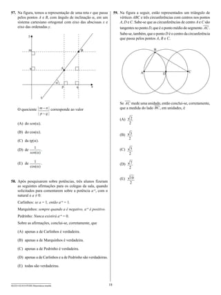 57.	 Na figura, temos a representação de uma reta r que passa           59.	 Na figura a seguir, estão representados um triângulo de
     pelos pontos A e B, com ângulo de inclinação α, em um                   vértices ABC e três circunferências com centros nos pontos
     sistema cartesiano ortogonal com eixo das abscissas x e                 A, D e C. Sabe-se que as circunferências de centro A e C são
     eixo das ordenadas y.                                                   tangentes no ponto D, que é o ponto médio do segmento AC .
                                                                             Sabe-se, também, que o ponto D é o centro da circunferência
               y
                                                                             que passa pelos pontos A, B e C.

               m                                  B                                                B




                n                         A
                                                                                          A                               C
                                                                                                         D

                                      ?
                                          p   q       x


                         r
                                                                            Se AC mede uma unidade, então conclui-se, corretamente,
     O quociente | m - n | corresponde ao valor                             que a medida do lado BC , em unidades, é
                 | p-q|
                                                                            (A)	    2
     (A)	 do sen(α).                                                               2

     (B)	 do cos(α).
                                                                            (B)	    3
                                                                                   2
     (C)	 da tg(α).
                  1                                                         (C)	
     (D)	 de           .                                                            5
                sen(a)                                                             2

     (E)	 de      1 .                                                               7
                                                                            (D)	
                cos(a)                                                             2

                                                                            (E)	   10
58.	 Após pesquisarem sobre potências, três alunos fizeram                         2
     as seguintes afirmações para os colegas da sala, quando
     solicitados para comentarem sobre a potência a–n, com n
     natural e a ≠ 0:
     Carlinhos: se a = 1, então a–n = 1.
     Marquinhos: sempre quando a é negativo, a–n é positivo.
     Pedrinho: Nunca existirá a–n = 0.
     Sobre as afirmações, conclui-se, corretamente, que

     (A)	 apenas a de Carlinhos é verdadeira.

     (B)	 apenas a de Marquinhos é verdadeira.

     (C)	 apenas a de Pedrinho é verdadeira.

     (D)	 apenas a de Carlinhos e a de Pedrinho são verdadeiras.

     (E)	 todas são verdadeiras.



SEED1102/018-PEBII-Matemática-manhã                                18
 