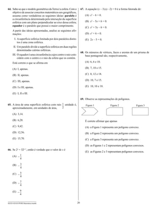 64.	 Sabe-se que o modelo geométrico da Terra é a esfera. Com o            67.	 A equação (x – 3).(x –2) = 0 é a forma fatorada de:
     objetivo de associar conceitos matemáticos aos geográficos,
     assuma como verdadeiras as seguintes ideias: paralelo é                   (A)	 x2 – 6 = 0.
     a circunferência determinada pela interseção da superfície
     esférica com um plano perpendicular ao eixo dessa esfera;                 (B)	 x2 – 5x + 6 = 0.
     equador é o paralelo que possui o maior comprimento.
                                                                               (C)	 x2 + 5x – 6 = 0.
     A partir das ideias apresentadas, analise as seguintes afir-
     mações:                                                                   (D)	 x2 + 6 = 0.
     	 I.	A superfície esférica limitada por dois paralelos distin-            (E)	 2x – 5 = 0.
          tos é uma zona esférica.
     	II.	Um paralelo divide a superfície esférica em duas regiões
          denominadas calotas esféricas.
                                                                           68.	 Os números de vértices, faces e arestas de um prisma de
     I
     	 II.	O equador é uma circunferência cujos centro e raio coin-             base pentagonal são, respectivamente,
           cidem com o centro e o raio da esfera que os contém.
     Está correto o que se afirma em                                           (A)	 6, 6 e 10.

     (A)	 I, apenas.                                                           (B)	 7, 10 e 15.

     (B)	 II, apenas.                                                          (C)	 8, 12 e 18.

     (C)	 III, apenas.                                                         (D)	 10, 7 e 15.

     (D)	 I e III, apenas.                                                     (E)	 10, 10 e 18.

     (E)	 I, II e III.

                                                                           69.	 Observe as representações de polígonos.

65.	 A área de uma superfície esférica com raio 1 unidade é,                   Figura 1                Figura 2               Figura 3
     aproximadamente, em unidades de área,      2

     (A)	 3,14.

     (B)	 6,28.                                                                É correto afirmar que apenas
     (C)	 9,42.                                                                (A)	 a Figura 1 representa um polígono convexo.
     (D)	 12,56.                                                               (B)	 a Figura 2 representa um polígono convexo.
     (E)	 15,70.                                                               (C)	 a Figura 3 representa um polígono convexo.

                                                                               (D)	 as Figuras 1 e 2 representam polígonos convexos.
66.	 Se 2 = 32 , então é verdade que o valor de x é
           x       x+1
                                                                               (E)	 as Figuras 2 e 3 representam polígonos convexos.
     (A)	 - 1
            4

     (B)	 - 3
            4

     (C)	 - 5
            4

     (D)	 - 7
            4

     (E)	 - 9
            4


SEED1102/018-PEBII-Matemática-manhã                                   20
 