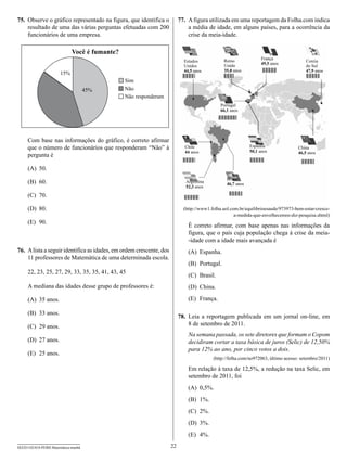 75.	 Observe o gráfico representado na figura, que identifica o            77.	 A figura utilizada em uma reportagem da Folha.com indica
     resultado de uma das várias perguntas efetuadas com 200                    a média de idade, em alguns países, para a ocorrência da
     funcionários de uma empresa.                                               crise da meia-idade.

                              Você é fumante?
                                                                                                Reino               França
                                                                             Estados                                                    Coreia
                                                                                                Unido               49,5 anos
                                                                             Unidos                                                     do Sul
                                                                             44,5 anos          35,8 anos                               47,9 anos
                       15%
                                                Sim
                                      45%       Não
                                                Não responderam
                                                                                               Portugal
                                                                                               66,1 anos




     Com base nas informações do gráfico, é correto afirmar
     que o número de funcionários que responderam “Não” à                    Chile                            Espanha
                                                                                                              50,1 anos
                                                                                                                                    China
                                                                             44 anos
     pergunta é                                                                                                                     46,5 anos


     (A)	 50.
                                                                                                  Brasil
     (B)	 60.                                                                 Argentina
                                                                                                  46,7 anos
                                                                              52,3 anos

     (C)	 70.

     (D)	 80.                                                                (http://www1.folha.uol.com.br/equilibrioesaude/973973-bem-estar-cresce-
                                                                                                      a-medida-que-envelhecemos-diz-pesquisa.shtml)
     (E)	 90.
                                                                               É correto afirmar, com base apenas nas informações da
                                                                               figura, que o país cuja população chega à crise da meia-
                                                                               -idade com a idade mais avançada é
76.	 A lista a seguir identifica as idades, em ordem crescente, dos            (A)	 Espanha.
     11 professores de Matemática de uma determinada escola.
                                                                               (B)	 Portugal.
     22, 23, 25, 27, 29, 33, 35, 35, 41, 43, 45
                                                                               (C)	 Brasil.
     A mediana das idades desse grupo de professores é:                        (D)	 China.

     (A)	 35 anos.                                                             (E)	 França.

     (B)	 33 anos.
                                                                           78.	 Leia a reportagem publicada em um jornal on-line, em
     (C)	 29 anos.                                                              8 de setembro de 2011.
                                                                               Na semana passada, os sete diretores que formam o Copom
     (D)	 27 anos.                                                             decidiram cortar a taxa básica de juros (Selic) de 12,50%
                                                                               para 12% ao ano, por cinco votos a dois.
     (E)	 25 anos.
                                                                                           (http://folha.com/no972063, último acesso: setembro/2011)

                                                                               Em relação à taxa de 12,5%, a redução na taxa Selic, em
                                                                               setembro de 2011, foi
                                                                               (A)	 0,5%.
                                                                               (B)	 1%.
                                                                               (C)	 2%.
                                                                               (D)	 3%.
                                                                               (E)	 4%.

SEED1102/018-PEBII-Matemática-manhã                                   22
 