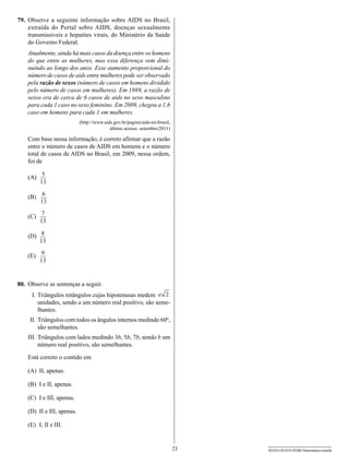 79.	 Observe a seguinte informação sobre AIDS no Brasil,
     extraída do Portal sobre aids, doenças sexualmente
     transmissíveis e hepatites virais, do Ministério da Saúde
     do Governo Federal.
    Atualmente, ainda há mais casos da doença entre os homens
    do que entre as mulheres, mas essa diferença vem dimi-
    nuindo ao longo dos anos. Esse aumento proporcional do
    número de casos de aids entre mulheres pode ser observado
    pela razão de sexos (número de casos em homens dividido
    pelo número de casos em mulheres). Em 1989, a razão de
    sexos era de cerca de 6 casos de aids no sexo masculino
    para cada 1 caso no sexo feminino. Em 2009, chegou a 1,6
    caso em homens para cada 1 em mulheres.
                             (http://www.aids.gov.br/pagina/aids-no-brasil,
                                            último acesso: setembro/2011)

    Com base nessa informação, é correto afirmar que a razão
    entre o número de casos de AIDS em homens e o número
    total de casos de AIDS no Brasil, em 2009, nessa ordem,
    foi de

    (A)	 5
         13

    (B)	 6
         13
            7
    (C)	
           13

    (D)	 8
         13

    (E)	 9
         13


80.	 Observe as sentenças a seguir.
    	 I.	Triângulos retângulos cujas hipotenusas medem a 2
         unidades, sendo a um número real positivo, são seme-
         lhantes.
    	II.	Triângulos com todos os ângulos internos medindo 60º,
         são semelhantes.
    III.	Triângulos com lados medindo 3b, 5b, 7b, sendo b um
    	
         número real positivo, são semelhantes.

    Está correto o contido em

    (A)	 II, apenas.

    (B)	 I e II, apenas.

    (C)	 I e III, apenas.

    (D)	 II e III, apenas.

    (E)	 I, II e III.


                                                                              23   SEED1102/018-PEBII-Matemática-manhã
 