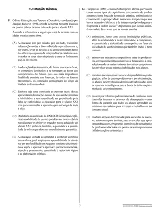 FORMAÇÃO BÁSICA                                      02.	 Hargreaves (2004), citando Schumpeter, afirma que “assim
                                                                             como outros tipos de capitalismo, a economia do conhe-
                                                                             cimento é uma força de destruição criativa, estimulando o
01.	 O livro Educação: um Tesouro a Descobrir, coordenado por                crescimento e a prosperidade, ao mesmo tempo em que sua
     Jacques Delors (1998), aborda de forma bastante didática                busca incansável de lucro e de interesse próprio desgasta e
     os quatro pilares de uma educação para o século XXI.                    fragmenta a ordem social.” Argumenta que, sendo assim,
                                                                             é necessário fazer com que as nossas escolas
    Assinale a afirmativa a seguir que está de acordo com as
    ideias tratadas nessa obra.                                             (A)	 estimulem, junto com outras instituições públicas,
                                                                                 além da criatividade e da inventividade, a compaixão,
    (A)	 A educação tem por missão, por um lado, transmitir                      a comunidade e a identidade cosmopolita, em favor da
         informações sobre a diversidade da espécie humana e,                    sociedade do conhecimento que também inclui o bem
         por outro, levar as pessoas a se conscientizarem tanto                  comum.
         das diferenças quanto da independência existentes en-
         tre todos os seres vivos do planeta e entre os fenômenos           (B)	 promovam processos competitivos entre os professo-
         que os envolvem.                                                        res, ofereçam incentivos materiais e financeiros a eles,
                                                                                 selecionando os mais criativos e inventivos que possam
    (B)	 A educação deve transmitir, de forma maciça e eficaz,                   desenvolver essas mesmas habilidades nos alunos.
         os conteúdos destinados a se tornarem as bases das
         competências do futuro, pois sua mais importante                   (C)	 invistam recursos materiais e esforços didático-peda-
         finalidade consiste em fornecer, de todas as formas                     gógicos, a fim de que os professores e, por decorrência,
         presumíveis, os conteúdos consagrados ao longo da                       os alunos desenvolvam o domínio de habilidades com
         história da Humanidade.                                                 os recursos tecnológicos para a busca de informação e
                                                                                 produção de conhecimento.
    (C)	 Embora seja uma constante as pessoas mais idosas
         apresentarem limitações no uso de seus conhecimentos               (D)	 passem por reformas padronizadoras do currículo, com
         e habilidades, e seu aprendizado ser prejudicado pela                   controles internos e externos de desempenho como
         falta de curiosidade, a educação para o século XXI                      forma de garantir que todos os alunos aprendam os
         tem que contemplar a aprendizagem ao longo de toda                      mínimos necessários para viverem e trabalharem no
         a vida.                                                                 contexto atual.

    (D)	 O relatório da comissão da UNESCO faz menção explí-                (E)	 recebam atenção diferenciada: para as escolas de suces-
         cita à modalidade de ensino que deve ser desenvolvida                   so, autonomia para ensinar; para as escolas que apre-
         para alcançar os objetivos traçados para a educação do                  sentam fracassos, programas intensivos de treinamento
         século XXI; enfatiza, também, a qualidade e a quanti-                   de professores focados nos pontos de estrangulamento
         dade de oferta que deve ser mundialmente garantida.                     (alfabetização e aritmética).

    (E)	 A educação voltada ao aprender a conhecer combina
         uma cultura geral ampla com a possibilidade de domi-
         nar em profundidade um pequeno conjunto de conteú-
         dos e supõe o aprender a aprender, que inclui memória,
         atenção e pensamento, permitindo o raciocínio lógico
         e as elaborações teóricas.




                                                                    3                                        SEED1102/018-PEBII-Matemática-manhã
 