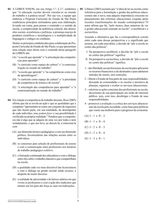 03.	 A LDBEN 9394/96, em seu Artigo 1.º, § 2.º, estabelece              05.	 Libâneo (2003) assinala que “a ideia de ter as escolas como
     que “A educação escolar deverá vincular-se ao mundo                     referência para a formulação e gestão das políticas educa-
     do trabalho e à prática social”. Por sua vez, a equipe que              cionais não é nova, mas adquire importância crescente no
     elaborou a Proposta Curricular do Estado de São Paulo                   planejamento das reformas educacionais exigidas pelas
     estabeleceu princípios norteadores para essa elaboração,                recentes transformações do mundo contemporâneo.”O
     levando em conta, para pensar o conteúdo e o sentido da                 autor afirma que há, “pelo menos, duas maneiras de ver
     escola, a complexidade da ambiência cultural, das dimen-                a gestão educacional centrada na escola”: a neoliberal e a
     sões sociais, econômicas e políticas, a presença maciça de              sociocrítica.
     produtos científicos e tecnológicos e a multiplicidade de
                                                                            Assinale a alternativa que faz a correspondência correta
     linguagens e códigos no cotidiano.
                                                                            entre cada uma dessas perspectivas e o significado que
     Dentre os princípios estabelecidos para a elaboração da Pro-           assume, em cada uma delas, a decisão de “pôr a escola no
     posta Curricular do Estado de São Paulo, os que apresentam             centro das políticas”.
     uma relação mais direta com o conteúdo desse parágrafo
     da LDBEN são:                                                          	 I.	Na perspectiva neoliberal, a decisão de “pôr a escola
                                                                                 no centro das políticas” significa:
     (A)	 “a escola que aprende” e “a articulação das competên-
          cias para aprender”.                                              	II.	Na perspectiva sociocrítica, a decisão de “pôr a escola
                                                                                 no centro das políticas” significa:
     (B)	 “o currículo como espaço de cultura” e “a contextua-
          lização no mundo do trabalho”.                                    1
                                                                            	 – dar liberdade aos profissionais da escola para aplicarem
     (C)	 “a escola que aprende” e “as competências como eixo                    os recursos financeiros a ela destinados e para adotarem
          de aprendizagem”.                                                      métodos de ensino, sem restrições.
     (D)	 “o currículo como espaço de cultura” e “a prioridade              2
                                                                            	 – liberar o Estado de boa parte de suas responsabilidades,
          da competência de leitura e de escrita”.                               deixando às comunidades e às escolas a iniciativa de
                                                                                 planejar, organizar e avaliar os serviços educacionais.
     (E)	 “a articulação das competências para aprender” e “a
          contextualização no mundo do trabalho”.                           3
                                                                            	 – valorizar as ações concretas dos profissionais na escola,
                                                                                 decorrentes de sua participação em razão de interesse
                                                                                 público, sem, com isso, desobrigar o Estado de suas
04.	 Em relação à competência do trabalho docente, Rios (2005)                   responsabilidades.
     afirma que ela se revela na ação e que as qualidades que a             4
                                                                            	 – promover a avaliação e a crítica dos serviços educacio-
     compõem “apresentam-se como um conjunto de requisitos                       nais da escola pela sociedade, como base para políticas
     que não fazem parte, em sua totalidade, do desempenho                       que visem sua melhoria para o progresso da economia.
     de cada indivíduo, mas podem fazer e sua possibilidade é
     verificada na própria realidade.” Pondera que a competên-              (A)	 I – 1  e  II – 3.
     cia não é algo que se adquire de uma vez por todas e nem
                                                                            (B)	 I – 1  e  II – 4.
     isoladamente, o que nos leva, ao discuti-la, a relacioná-la
     com                                                                    (C)	 I – 2  e  II – 3.
     (A)	 sua dimensão técnico-pedagógica e com sua dimensão                (D)	 I – 2  e  II – 4.
          política, favorecedoras das relações sociais entre os
          indivíduos.                                                       (E)	 I – 3  e  II – 1.
     (B)	 os concursos para seleção de profissionais do ensino
          e com a comunicação entre professores nos horários
          de trabalho pedagógico coletivo.
     (C)	 a formação continuada dos educadores e com o diálogo
          entre eles sobre o trabalho educativo que compartilham
          na escola.
     (D)	 a qualidade cada vez mais discutível das licenciaturas
          e com o diálogo na gestão escolar ainda escasso, a
          despeito de muito discurso.
     (E)	 a realidade de adversidade e de baixos salários em que
          vivem os professores e com a ação dos sindicatos que
          tentam uni-los para dar força às suas reivindicações.




SEED1102/018-PEBII-Matemática-manhã                                 4
 