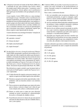 06.	 A Proposta Curricular do Estado de São Paulo (2008) traz           08.	 Contreras (2002), em sua obra A autonomia de professores,
     a afirmação de que, para constituir uma escola à altura                 analisa esse tema vinculado ao do profissionalismo no
     dos tempos atuais, dentre outras ações, “os gestores, como              ensino, buscando avançar na compreensão das questões
     agentes formadores, devem aplicar com os professores                    que eles encerram.
     tudo aquilo que recomendam a eles que apliquem com seus
                                                                            Para o autor, a autonomia docente:
     alunos”.
                                                                            	 I.	deve ser entendida como um processo dinâmico e de
    A esse respeito, Lerner (2002) refere-se a uma estratégia
                                                                                  construção permanente, no qual se conjugam, equili-
    de formação em que o formador coloca os professores em
                                                                                  bram-se e fazem sentido múltiplos elementos, a partir
    situação de aprendizes, por exemplo, para uma atividade de
                                                                                  dos quais ela pode ser explicitada e descrita;
    produção de textos de determinado gênero; mas também or-
    ganiza o grupo com observadores das intervenções didáticas              	II.	tem sua construção influenciada pelas condições pessoais
    e, no momento de reflexão sobre o ocorrido, trabalha com                      do professor e pelas condições estruturais e políticas
    eles os conteúdos referentes ao processo de aprendizagem                      nas quais interagem a escola e a sociedade;
    que vivenciaram como alunos e, igualmente, aqueles que                  I
                                                                            	 II.	decorre de um atributo pessoal encontrado no profes-
    dizem respeito à ação hipotetizada do docente.                                sor, o que o autoriza, enquanto profissional técnico, a
                                                                                  tomar decisões competentes que terão como suporte a
    A autora denomina essa estratégia formadora “situações de
                                                                                  aceitação e o reconhecimento públicos;
    (A)	 treinamento complexo”.                                             	IV.	pressupõe que ninguém pode nem deve interferir nas
                                                                                  deliberações de um professor em sua classe, porque há
    (B)	 aprender e ensinar”.
                                                                                  uma definição legal de que essa competência é exclu-
    (C)	 brincar de aluno”.                                                       siva dele, não cabendo a intervenção de terceiros.
    (D)	 dupla conceitualização”.                                           Assinale a alternativa que reúne as melhores descrições para
                                                                            expressar o pensamento do autor a respeito da autonomia
    (E)	 dupla formação”.
                                                                            do professor.
                                                                            (A)	 I, apenas.
07.	 Na obra Saberes docentes e formação profissional, Maurice
     Tardif (2008), pesquisador e professor universitário no Ca-            (B)	 I e II, apenas.
     nadá, expõe sua visão a respeito dos saberes que alicerçam o           (C)	 II e III, apenas.
     trabalho e a formação dos professores das escolas de ensino
     fundamental e de ensino médio. São muitos os pontos de                 (D)	 II e IV, apenas.
     convergência encontrados entre o pensamento de Tardif e
                                                                            (E)	 II, III e IV, apenas.
     as ideias externadas na Proposta Curricular do Estado de
     São Paulo para o Ensino Fundamental Ciclo II e Ensino
     Médio: documento de apresentação (São Paulo: SE, 2008).
    Das alternativas a seguir, assinale a que incorpora tanto as
    convicções de Tardif quanto o espírito da Proposta Curri-
    cular supracitada.
    (A)	 O saber docente diz respeito a processos mentais, cujo
         suporte se esgota na atividade cognitiva dos indivíduos.
    (B)	 Docência e pesquisa são tarefas especializadas e inde-
         pendentes: cabe aos docentes ensinar e aos cientistas
         pesquisar.
    (C)	 Para se promover aprendizagens que sejam relevantes
         para os alunos, é preciso romper com a ideia de que
         existe relação entre cultura e conhecimento escolar.
    (D)	 Dentre as razões para se optar por uma educação
         centrada no ensino, encontram-se a democratização
         da escola e a formação de cidadãos críticos.
    (E)	 Os professores devem ter clareza de que uma parcela
         relevante do saber docente se dá com o trabalho efetivo,
         isto é, com a práxis.


                                                                    5                                        SEED1102/018-PEBII-Matemática-manhã
 