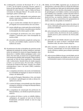 11.	 A bibliografia constante da Resolução SE n.º 13, de                  13.	 Zabala, em Coll (2006), argumenta que, no processo de
     3.3.2011, que dá suporte ao presente concurso, indicou a                  planejamento, as decisões relativas à seleção dos diferentes
     leitura de uma reportagem do site Educar para Crescer,                    tipos de conteúdos que farão parte de determinada unidade
     intitulada Por dentro do Ideb: o que é o Índice de Desen-                 didática, bem como as decisões relacionadas às situações
     volvimento da Educação Básica?. De acordo com essa                        de aprendizagem, às atividades e tarefas a serem propostas
     reportagem, pode-se afirmar que                                           para trabalhar esses conteúdos, e ainda as decisões relativas
                                                                               à organização e distribuição do tempo e do espaço para
    (A)	 o índice do Ideb é inadequado como parâmetro para                     desenvolvê-las, aos materiais didáticos mais adequados,
         estados e municípios orientarem a melhoria do ensino                  levando em conta as características dos agrupamentos de
         em suas redes escolares.                                              alunos, todas elas são guiadas ou orientam-se
    (B)	 o que as escolas bem avaliadas têm de especial é o
         privilegiado nível socioeconômico dos seus alunos.                   (A)	 por roteiros ou planilhas para registro dos planos de
                                                                                   ensino, elaborados pelos gestores da escola em que os
    (C)	 mesmo sabendo que a maior parte das escolas brasilei-                     professores trabalham.
         ras faz exigência de leitura, essa prática pouco interfere
         no desempenho dos alunos quanto ao Ideb.                             (B)	 pelas instruções dos coordenadores pedagógicos ou,
                                                                                   na ausência deles, dos diretores de escola, ajudados,
    (D)	 a porcentagem de professores com curso superior
                                                                                   quando possível, pelos monitores da oficina peda-
         completo é irrelevante para o bom desempenho da
                                                                                   gógica.
         escola no Ideb.
    (E)	 uma análise das instituições campeãs do ranking mos-                 (C)	 pelos objetivos do trabalho educativo que está sendo
         tra como, com medidas simples, é possível se obter a                      planejado, nos quais se baseia a articulação desses
         melhoria do ensino.                                                       elementos todos, de modo a buscar atingi-los.

                                                                              (D)	 pelos conceitos e princípios de cada disciplina do
12.	 Os professores de todas as disciplinas do currículo escolar                   currículo, sistematizados no livro-texto adotado pela
     dependem da mediação de sistemas simbólicos, principal-                       escola, referência, também, para avaliação e promoção
     mente da mediação do sistema da língua/linguagem, para                        dos alunos.
     desenvolver o trabalho didático-pedagógico junto a seus
     alunos. Por outro lado, ao ensinar essa ou aquela disciplina,            (E)	 pelos recursos didáticos de que a escola dispõe, pois de
     esses professores também estão ensinando a língua materna,                    nada adianta planejar um trabalho sem levar em conta
     o que pode ser feito de forma significativa, relacionando                     as ferramentas às quais se terá acesso para executá-lo.
     vida e conhecimento, fazendo leitura de mundo enquanto
     se leem e se escrevem textos. Por essa razão, a Proposta
     Curricular do Estado de São Paulo, coerente com estudos
     contemporâneos, como o de Lerner (2002), estabelece
     prioridade para
    (A)	 a competência da leitura e da escrita com fundamento
         na centralidade da linguagem no desenvolvimento da
         criança e do adolescente.
    (B)	 as aulas de Português, Matemática e Arte, com intuito
         de melhorar a aprendizagem em todas as demais dis-
         ciplinas do currículo.
    (C)	 o ensino de línguas, acrescentando mais dois idiomas
         estrangeiros modernos, ao longo da Educação Básica,
         com seriação paralela.
    (D)	 a competência de comunicação dos professores da
         Educação Básica, a ser aferida nos próximos processos
         seletivos.
    (E)	 as práticas de leitura e escrita, no trabalho didático-
         -pedagógico, do segundo ao nono ano do Ensino
         Fundamental, utilizando metade ou mais da carga
         horária diária.


                                                                      7                                         SEED1102/018-PEBII-Matemática-manhã
 