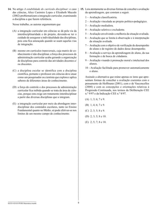14.	 No artigo A estabilidade do currículo disciplinar: o caso           15.	 Leia atentamente as diversas formas de conceber a avaliação
     das ciências, Alice Casimiro Lopes e Elizabeth Macedo                    da aprendizagem, que constam a seguir.
     (2002) problematizam a integração curricular, examinando
                                                                             1
                                                                             	 –	Avaliação classificatória.
     a disciplina a que fazem referência.
                                                                             2
                                                                             	 –	Avaliação vinculada ao projeto político-pedagógico.
     Nesse trabalho, as autoras argumentam que                               3
                                                                             	 –	Avaliação mediadora.
     (A)	 a integração curricular em ciências se dá pela via da              4
                                                                             	 –	Avaliação seletiva e excludente.
          interdisciplinaridade e do projeto, devendo-se ter o               5
                                                                             	 –	Avaliação envolvendo a melhoria da situação avaliada.
          cuidado de assegurar a individualidade das disciplinas,            6
                                                                             	 –	Avaliação que se limita à observação e à interpretação
          pois esta fica ameaçada quando se usam aquelas vias                     da situação avaliada.
          de integração.                                                     	 –	Avaliação com o objetivo de verificação do desempenho
                                                                             7
                                                                                  do aluno e de registro de dados desse desempenho.
     (B)	 mesmo em currículos transversais, cuja matriz de co-
          nhecimento é não disciplinar, a força dos processos de             8
                                                                             	 –	Avaliação a serviço da aprendizagem do aluno, da sua
          administração curricular acaba gerando a organização                    formação e da busca de cidadania.
          de disciplinas para controle das atividades docentes e/            9
                                                                             	 –	Avaliação visando à promoção moral e intelectual dos
          ou discentes.                                                           alunos.
                                                                             1
                                                                             	 0 –	Avaliação facilitada para promover automaticamente
     (C)	 a disciplina escolar se identifica com a disciplina                     o aluno.
          científica, portanto o professor em ciências deve atuar
          como um pesquisador ou cientista que explora e aplica              Assinale a alternativa que reúne apenas os itens que apre-
          saberes de diferentes áreas do conhecimento.                       sentam formas de conceber a avaliação coerentes com o
                                                                             pensamento de Hoffmann (2001), com o de Vasconcellos
     (D)	 a força do controle e dos processos de administração               (2008) e com as concepções e orientações relativas à
          curricular fica inibida quando se trata da área de ciên-           Progressão Continuada, nos termos da Deliberação CEE
          cias, porque esta exige um tratamento interdisciplinar             n.º 9/97 e da Indicação CEE n.º 8/97.
          a partir das diversas disciplinas que a integram.
                                                                             (A)	 1; 3; 6; 7 e 9.
     (E)	 a integração curricular por meio da abordagem inter-               (B)	 1; 4; 6; 7 e 9.
          disciplinar dos conteúdos escolares, tanto no Ensino
          Fundamental quanto no Médio, só pode efetivar-se nos               (C)	 2; 3; 5; 8 e 9.
          limites de um mesmo campo de conhecimento.
                                                                             (D)	 2; 3; 5; 8 e 10.

                                                                             (E)	 2; 5; 7; 8 e 10.




SEED1102/018-PEBII-Matemática-manhã                                  8
 