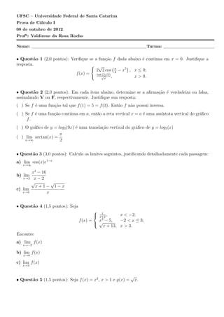 UFSC – Universidade Federal de Santa Catarina
Prova de C´lculo I
          a
08 de outubro de 2012
Profa : Valdirene da Rosa Rocho

Nome:                                                                 Turma:


• Quest˜o 1 (2,0 pontos): Veriﬁque se a fun¸˜o f dada abaixo ´ cont´
         a                                    ca               e   ınua em x = 0. Justiﬁque a
resposta.                           { √           (     )
                                       2 2√   cos π − x7 , x ≤ 0;
                                                    4
                            f (x) =    tan (2 x)
                                          √      ,         x > 0.
                                             x



• Quest˜o 2 (2,0 pontos): Em cada item abaixo, determine se a aﬁrma¸˜o ´ verdadeira ou falsa,
         a                                                         ca e
assinalando V ou F, respectivamente. Justiﬁque sua resposta:
( ) Se f ´ uma fun¸˜o tal que f (1) = 5 = f (3). Ent˜o f n˜o possui inversa.
         e        ca                                a     a
( ) Se f ´ uma fun¸˜o cont´
         e        ca      ınua em a, ent˜o a reta vertical x = a ´ uma ass´
                                        a                        e        ıntota vertical do gr´ﬁco
                                                                                               a
     f.
( ) O gr´ﬁco de y = log3 (9x) ´ uma transla¸˜o vertical do gr´ﬁco de y = log3 (x)
        a                     e            ca                a
                     π
( ) lim arctan(x) =
    x→∞              2


• Quest˜o 3 (3,0 pontos): Calcule os limites seguintes, justiﬁcando detalhadamente cada passagem:
       a
a) lim cos(x)e1−x
   x→∞

       x4 − 16
b) lim
   x→2 x − 2
       √         √
         x+1− 1−x
c) lim
   x→0         x


• Quest˜o 4 (1,5 pontos): Seja
       a
                                       
                                           1
                                           x+2
                                               ,     x < −2;
                                 f (x) =   x − 5,
                                            2
                                                     −2 < x ≤ 3;
                                          √
                                             x + 13, x > 3.
Encontre
a) lim f (x)
   x→−2

b) lim f (x)
   x→0

c) lim f (x)
   x→3


                                                             √
• Quest˜o 5 (1,5 pontos): Seja f (x) = x2 , x > 1 e g(x) =
       a                                                         x.
 