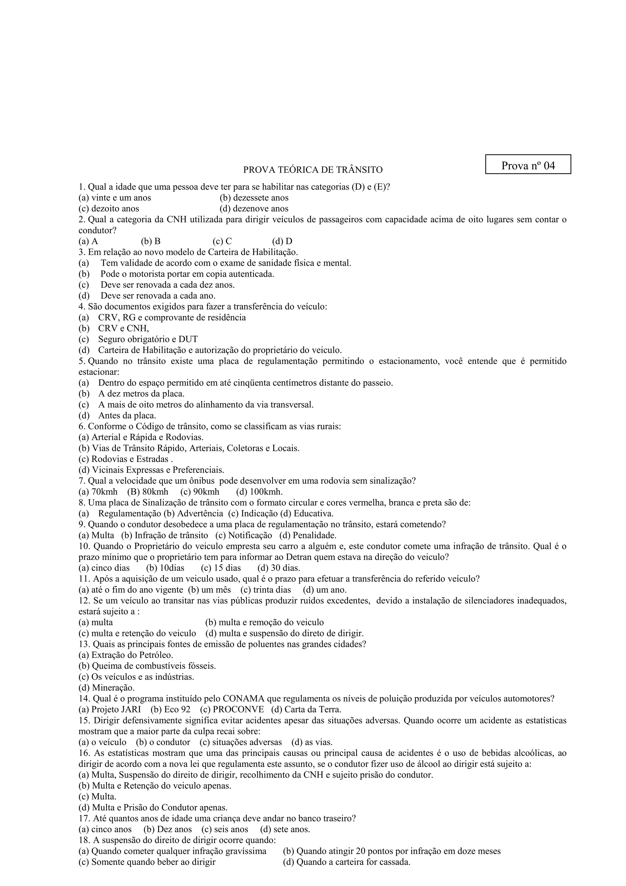 PROVA TEÓRICA DE TRÂNSITO
1. Qual a idade que uma pessoa deve ter para se habilitar nas categorias (D) e (E)?
(a) vinte e um anos (b) dezessete anos
(c) dezoito anos (d) dezenove anos
2. Qual a categoria da CNH utilizada para dirigir veículos de passageiros com capacidade acima de oito lugares sem contar o
condutor?
(a) A (b) B (c) C (d) D
3. Em relação ao novo modelo de Carteira de Habilitação.
(a) Tem validade de acordo com o exame de sanidade física e mental.
(b) Pode o motorista portar em copia autenticada.
(c) Deve ser renovada a cada dez anos.
(d) Deve ser renovada a cada ano.
4. São documentos exigidos para fazer a transferência do veículo:
(a) CRV, RG e comprovante de residência
(b) CRV e CNH,
(c) Seguro obrigatório e DUT
(d) Carteira de Habilitação e autorização do proprietário do veiculo.
5. Quando no trânsito existe uma placa de regulamentação permitindo o estacionamento, você entende que é permitido
estacionar:
(a) Dentro do espaço permitido em até cinqüenta centímetros distante do passeio.
(b) A dez metros da placa.
(c) A mais de oito metros do alinhamento da via transversal.
(d) Antes da placa.
6. Conforme o Código de trânsito, como se classificam as vias rurais:
(a) Arterial e Rápida e Rodovias.
(b) Vias de Trânsito Rápido, Arteriais, Coletoras e Locais.
(c) Rodovias e Estradas .
(d) Vicinais Expressas e Preferenciais.
7. Qual a velocidade que um ônibus pode desenvolver em uma rodovia sem sinalização?
(a) 70kmh (B) 80kmh (c) 90kmh (d) 100kmh.
8. Uma placa de Sinalização de trânsito com o formato circular e cores vermelha, branca e preta são de:
(a) Regulamentação (b) Advertência (c) Indicação (d) Educativa.
9. Quando o condutor desobedece a uma placa de regulamentação no trânsito, estará cometendo?
(a) Multa (b) Infração de trânsito (c) Notificação (d) Penalidade.
10. Quando o Proprietário do veiculo empresta seu carro a alguém e, este condutor comete uma infração de trânsito. Qual é o
prazo mínimo que o proprietário tem para informar ao Detran quem estava na direção do veiculo?
(a) cinco dias (b) 10dias (c) 15 dias (d) 30 dias.
11. Após a aquisição de um veiculo usado, qual é o prazo para efetuar a transferência do referido veículo?
(a) até o fim do ano vigente (b) um mês (c) trinta dias (d) um ano.
12. Se um veículo ao transitar nas vias públicas produzir ruídos excedentes, devido a instalação de silenciadores inadequados,
estará sujeito a :
(a) multa (b) multa e remoção do veiculo
(c) multa e retenção do veiculo (d) multa e suspensão do direto de dirigir.
13. Quais as principais fontes de emissão de poluentes nas grandes cidades?
(a) Extração do Petróleo.
(b) Queima de combustíveis fósseis.
(c) Os veículos e as indústrias.
(d) Mineração.
14. Qual é o programa instituído pelo CONAMA que regulamenta os níveis de poluição produzida por veículos automotores?
(a) Projeto JARI (b) Eco 92 (c) PROCONVE (d) Carta da Terra.
15. Dirigir defensivamente significa evitar acidentes apesar das situações adversas. Quando ocorre um acidente as estatísticas
mostram que a maior parte da culpa recai sobre:
(a) o veículo (b) o condutor (c) situações adversas (d) as vias.
16. As estatísticas mostram que uma das principais causas ou principal causa de acidentes é o uso de bebidas alcoólicas, ao
dirigir de acordo com a nova lei que regulamenta este assunto, se o condutor fizer uso de álcool ao dirigir está sujeito a:
(a) Multa, Suspensão do direito de dirigir, recolhimento da CNH e sujeito prisão do condutor.
(b) Multa e Retenção do veiculo apenas.
(c) Multa.
(d) Multa e Prisão do Condutor apenas.
17. Até quantos anos de idade uma criança deve andar no banco traseiro?
(a) cinco anos (b) Dez anos (c) seis anos (d) sete anos.
18. A suspensão do direito de dirigir ocorre quando:
(a) Quando cometer qualquer infração gravíssima (b) Quando atingir 20 pontos por infração em doze meses
(c) Somente quando beber ao dirigir (d) Quando a carteira for cassada.
Prova nº 04
 