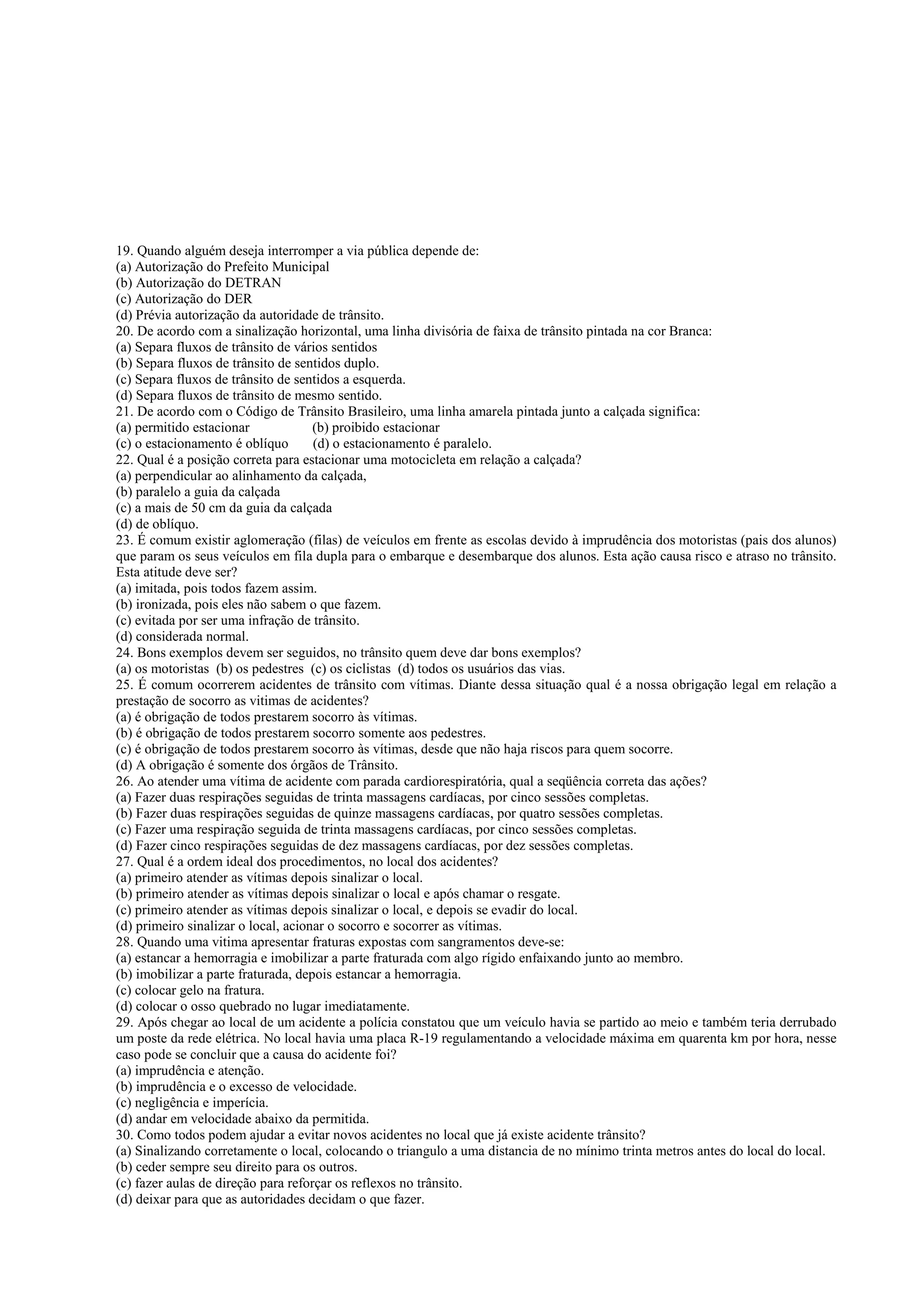 19. Quando alguém deseja interromper a via pública depende de:
(a) Autorização do Prefeito Municipal
(b) Autorização do DETRAN
(c) Autorização do DER
(d) Prévia autorização da autoridade de trânsito.
20. De acordo com a sinalização horizontal, uma linha divisória de faixa de trânsito pintada na cor Branca:
(a) Separa fluxos de trânsito de vários sentidos
(b) Separa fluxos de trânsito de sentidos duplo.
(c) Separa fluxos de trânsito de sentidos a esquerda.
(d) Separa fluxos de trânsito de mesmo sentido.
21. De acordo com o Código de Trânsito Brasileiro, uma linha amarela pintada junto a calçada significa:
(a) permitido estacionar (b) proibido estacionar
(c) o estacionamento é oblíquo (d) o estacionamento é paralelo.
22. Qual é a posição correta para estacionar uma motocicleta em relação a calçada?
(a) perpendicular ao alinhamento da calçada,
(b) paralelo a guia da calçada
(c) a mais de 50 cm da guia da calçada
(d) de oblíquo.
23. É comum existir aglomeração (filas) de veículos em frente as escolas devido à imprudência dos motoristas (pais dos alunos)
que param os seus veículos em fila dupla para o embarque e desembarque dos alunos. Esta ação causa risco e atraso no trânsito.
Esta atitude deve ser?
(a) imitada, pois todos fazem assim.
(b) ironizada, pois eles não sabem o que fazem.
(c) evitada por ser uma infração de trânsito.
(d) considerada normal.
24. Bons exemplos devem ser seguidos, no trânsito quem deve dar bons exemplos?
(a) os motoristas (b) os pedestres (c) os ciclistas (d) todos os usuários das vias.
25. É comum ocorrerem acidentes de trânsito com vítimas. Diante dessa situação qual é a nossa obrigação legal em relação a
prestação de socorro as vitimas de acidentes?
(a) é obrigação de todos prestarem socorro às vítimas.
(b) é obrigação de todos prestarem socorro somente aos pedestres.
(c) é obrigação de todos prestarem socorro às vítimas, desde que não haja riscos para quem socorre.
(d) A obrigação é somente dos órgãos de Trânsito.
26. Ao atender uma vítima de acidente com parada cardiorespiratória, qual a seqüência correta das ações?
(a) Fazer duas respirações seguidas de trinta massagens cardíacas, por cinco sessões completas.
(b) Fazer duas respirações seguidas de quinze massagens cardíacas, por quatro sessões completas.
(c) Fazer uma respiração seguida de trinta massagens cardíacas, por cinco sessões completas.
(d) Fazer cinco respirações seguidas de dez massagens cardíacas, por dez sessões completas.
27. Qual é a ordem ideal dos procedimentos, no local dos acidentes?
(a) primeiro atender as vítimas depois sinalizar o local.
(b) primeiro atender as vítimas depois sinalizar o local e após chamar o resgate.
(c) primeiro atender as vítimas depois sinalizar o local, e depois se evadir do local.
(d) primeiro sinalizar o local, acionar o socorro e socorrer as vítimas.
28. Quando uma vitima apresentar fraturas expostas com sangramentos deve-se:
(a) estancar a hemorragia e imobilizar a parte fraturada com algo rígido enfaixando junto ao membro.
(b) imobilizar a parte fraturada, depois estancar a hemorragia.
(c) colocar gelo na fratura.
(d) colocar o osso quebrado no lugar imediatamente.
29. Após chegar ao local de um acidente a polícia constatou que um veículo havia se partido ao meio e também teria derrubado
um poste da rede elétrica. No local havia uma placa R-19 regulamentando a velocidade máxima em quarenta km por hora, nesse
caso pode se concluir que a causa do acidente foi?
(a) imprudência e atenção.
(b) imprudência e o excesso de velocidade.
(c) negligência e imperícia.
(d) andar em velocidade abaixo da permitida.
30. Como todos podem ajudar a evitar novos acidentes no local que já existe acidente trânsito?
(a) Sinalizando corretamente o local, colocando o triangulo a uma distancia de no mínimo trinta metros antes do local do local.
(b) ceder sempre seu direito para os outros.
(c) fazer aulas de direção para reforçar os reflexos no trânsito.
(d) deixar para que as autoridades decidam o que fazer.
 