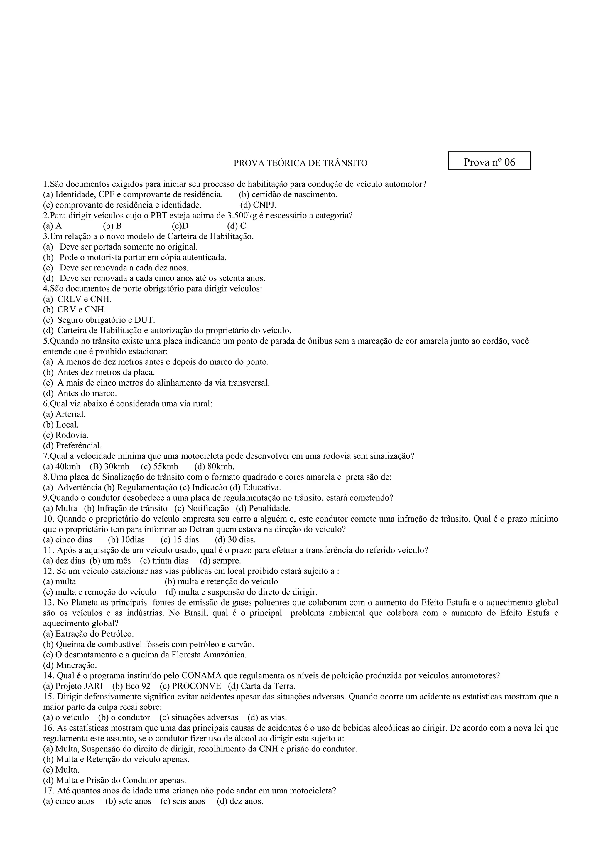 PROVA TEÓRICA DE TRÂNSITO
1.São documentos exigidos para iniciar seu processo de habilitação para condução de veículo automotor?
(a) Identidade, CPF e comprovante de residência. (b) certidão de nascimento.
(c) comprovante de residência e identidade. (d) CNPJ.
2.Para dirigir veículos cujo o PBT esteja acima de 3.500kg é nescessário a categoria?
(a) A (b) B (c)D (d) C
3.Em relação a o novo modelo de Carteira de Habilitação.
(a) Deve ser portada somente no original.
(b) Pode o motorista portar em cópia autenticada.
(c) Deve ser renovada a cada dez anos.
(d) Deve ser renovada a cada cinco anos até os setenta anos.
4.São documentos de porte obrigatório para dirigir veículos:
(a) CRLV e CNH.
(b) CRV e CNH.
(c) Seguro obrigatório e DUT.
(d) Carteira de Habilitação e autorização do proprietário do veículo.
5.Quando no trânsito existe uma placa indicando um ponto de parada de ônibus sem a marcação de cor amarela junto ao cordão, você
entende que é proíbido estacionar:
(a) A menos de dez metros antes e depois do marco do ponto.
(b) Antes dez metros da placa.
(c) A mais de cinco metros do alinhamento da via transversal.
(d) Antes do marco.
6.Qual via abaixo é considerada uma via rural:
(a) Arterial.
(b) Local.
(c) Rodovia.
(d) Preferêncial.
7.Qual a velocidade mínima que uma motocicleta pode desenvolver em uma rodovia sem sinalização?
(a) 40kmh (B) 30kmh (c) 55kmh (d) 80kmh.
8.Uma placa de Sinalização de trânsito com o formato quadrado e cores amarela e preta são de:
(a) Advertência (b) Regulamentação (c) Indicação (d) Educativa.
9.Quando o condutor desobedece a uma placa de regulamentação no trânsito, estará cometendo?
(a) Multa (b) Infração de trânsito (c) Notificação (d) Penalidade.
10. Quando o proprietário do veículo empresta seu carro a alguém e, este condutor comete uma infração de trânsito. Qual é o prazo mínimo
que o proprietário tem para informar ao Detran quem estava na direção do veículo?
(a) cinco dias (b) 10dias (c) 15 dias (d) 30 dias.
11. Após a aquisição de um veículo usado, qual é o prazo para efetuar a transferência do referido veículo?
(a) dez dias (b) um mês (c) trinta dias (d) sempre.
12. Se um veículo estacionar nas vias públicas em local proibido estará sujeito a :
(a) multa (b) multa e retenção do veículo
(c) multa e remoção do veículo (d) multa e suspensão do direto de dirigir.
13. No Planeta as principais fontes de emissão de gases poluentes que colaboram com o aumento do Efeito Estufa e o aquecimento global
são os veículos e as indústrias. No Brasil, qual é o principal problema ambiental que colabora com o aumento do Efeito Estufa e
aquecimento global?
(a) Extração do Petróleo.
(b) Queima de combustível fósseis com petróleo e carvão.
(c) O desmatamento e a queima da Floresta Amazônica.
(d) Mineração.
14. Qual é o programa instituído pelo CONAMA que regulamenta os níveis de poluição produzida por veículos automotores?
(a) Projeto JARI (b) Eco 92 (c) PROCONVE (d) Carta da Terra.
15. Dirigir defensivamente significa evitar acidentes apesar das situações adversas. Quando ocorre um acidente as estatísticas mostram que a
maior parte da culpa recai sobre:
(a) o veículo (b) o condutor (c) situações adversas (d) as vias.
16. As estatísticas mostram que uma das principais causas de acidentes é o uso de bebidas alcoólicas ao dirigir. De acordo com a nova lei que
regulamenta este assunto, se o condutor fizer uso de álcool ao dirigir esta sujeito a:
(a) Multa, Suspensão do direito de dirigir, recolhimento da CNH e prisão do condutor.
(b) Multa e Retenção do veículo apenas.
(c) Multa.
(d) Multa e Prisão do Condutor apenas.
17. Até quantos anos de idade uma criança não pode andar em uma motocicleta?
(a) cinco anos (b) sete anos (c) seis anos (d) dez anos.
Prova nº 06
 