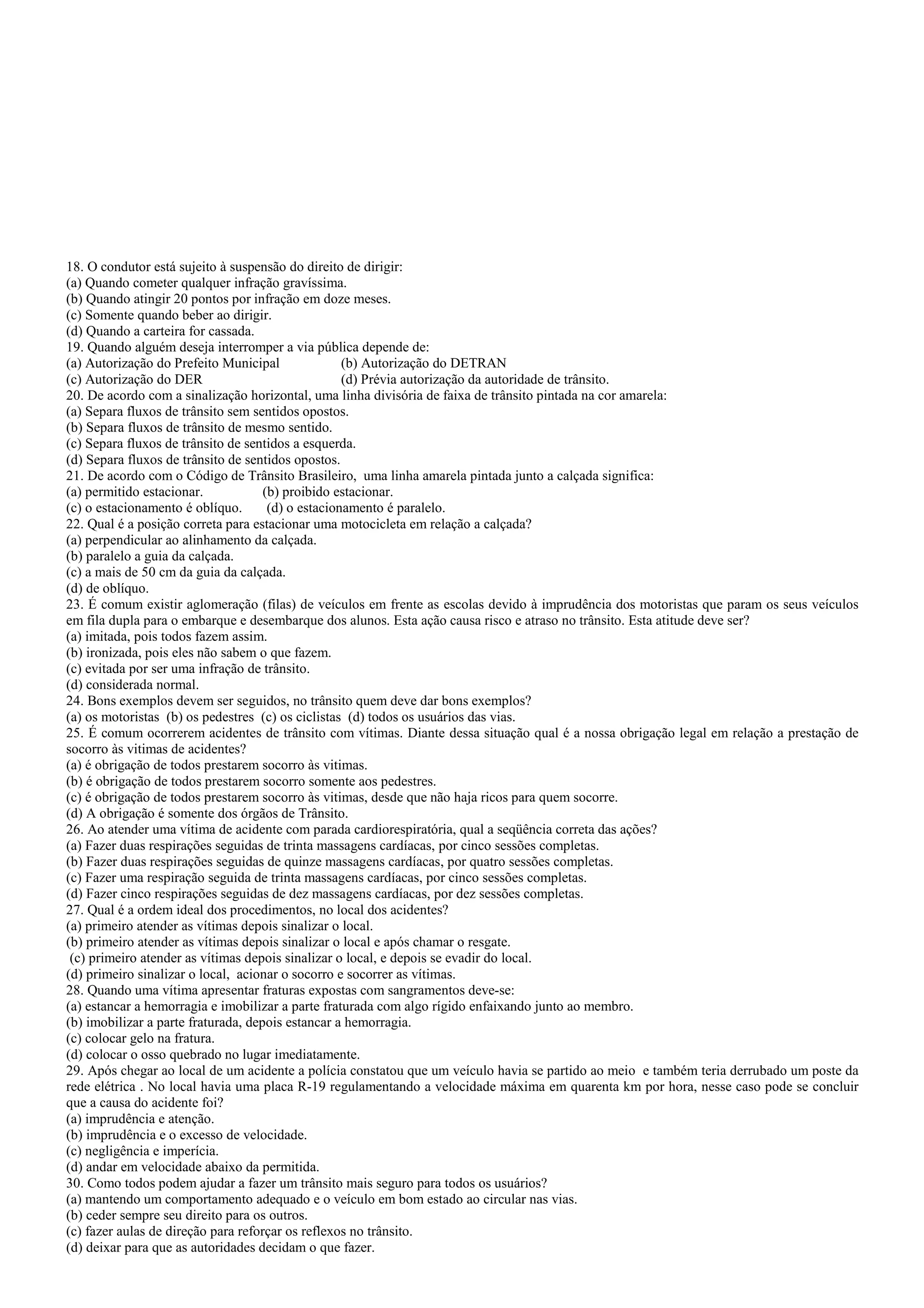18. O condutor está sujeito à suspensão do direito de dirigir:
(a) Quando cometer qualquer infração gravíssima.
(b) Quando atingir 20 pontos por infração em doze meses.
(c) Somente quando beber ao dirigir.
(d) Quando a carteira for cassada.
19. Quando alguém deseja interromper a via pública depende de:
(a) Autorização do Prefeito Municipal (b) Autorização do DETRAN
(c) Autorização do DER (d) Prévia autorização da autoridade de trânsito.
20. De acordo com a sinalização horizontal, uma linha divisória de faixa de trânsito pintada na cor amarela:
(a) Separa fluxos de trânsito sem sentidos opostos.
(b) Separa fluxos de trânsito de mesmo sentido.
(c) Separa fluxos de trânsito de sentidos a esquerda.
(d) Separa fluxos de trânsito de sentidos opostos.
21. De acordo com o Código de Trânsito Brasileiro, uma linha amarela pintada junto a calçada significa:
(a) permitido estacionar. (b) proibido estacionar.
(c) o estacionamento é oblíquo. (d) o estacionamento é paralelo.
22. Qual é a posição correta para estacionar uma motocicleta em relação a calçada?
(a) perpendicular ao alinhamento da calçada.
(b) paralelo a guia da calçada.
(c) a mais de 50 cm da guia da calçada.
(d) de oblíquo.
23. É comum existir aglomeração (filas) de veículos em frente as escolas devido à imprudência dos motoristas que param os seus veículos
em fila dupla para o embarque e desembarque dos alunos. Esta ação causa risco e atraso no trânsito. Esta atitude deve ser?
(a) imitada, pois todos fazem assim.
(b) ironizada, pois eles não sabem o que fazem.
(c) evitada por ser uma infração de trânsito.
(d) considerada normal.
24. Bons exemplos devem ser seguidos, no trânsito quem deve dar bons exemplos?
(a) os motoristas (b) os pedestres (c) os ciclistas (d) todos os usuários das vias.
25. É comum ocorrerem acidentes de trânsito com vítimas. Diante dessa situação qual é a nossa obrigação legal em relação a prestação de
socorro às vitimas de acidentes?
(a) é obrigação de todos prestarem socorro às vitimas.
(b) é obrigação de todos prestarem socorro somente aos pedestres.
(c) é obrigação de todos prestarem socorro às vitimas, desde que não haja ricos para quem socorre.
(d) A obrigação é somente dos órgãos de Trânsito.
26. Ao atender uma vítima de acidente com parada cardiorespiratória, qual a seqüência correta das ações?
(a) Fazer duas respirações seguidas de trinta massagens cardíacas, por cinco sessões completas.
(b) Fazer duas respirações seguidas de quinze massagens cardíacas, por quatro sessões completas.
(c) Fazer uma respiração seguida de trinta massagens cardíacas, por cinco sessões completas.
(d) Fazer cinco respirações seguidas de dez massagens cardíacas, por dez sessões completas.
27. Qual é a ordem ideal dos procedimentos, no local dos acidentes?
(a) primeiro atender as vítimas depois sinalizar o local.
(b) primeiro atender as vítimas depois sinalizar o local e após chamar o resgate.
(c) primeiro atender as vítimas depois sinalizar o local, e depois se evadir do local.
(d) primeiro sinalizar o local, acionar o socorro e socorrer as vítimas.
28. Quando uma vítima apresentar fraturas expostas com sangramentos deve-se:
(a) estancar a hemorragia e imobilizar a parte fraturada com algo rígido enfaixando junto ao membro.
(b) imobilizar a parte fraturada, depois estancar a hemorragia.
(c) colocar gelo na fratura.
(d) colocar o osso quebrado no lugar imediatamente.
29. Após chegar ao local de um acidente a polícia constatou que um veículo havia se partido ao meio e também teria derrubado um poste da
rede elétrica . No local havia uma placa R-19 regulamentando a velocidade máxima em quarenta km por hora, nesse caso pode se concluir
que a causa do acidente foi?
(a) imprudência e atenção.
(b) imprudência e o excesso de velocidade.
(c) negligência e imperícia.
(d) andar em velocidade abaixo da permitida.
30. Como todos podem ajudar a fazer um trânsito mais seguro para todos os usuários?
(a) mantendo um comportamento adequado e o veículo em bom estado ao circular nas vias.
(b) ceder sempre seu direito para os outros.
(c) fazer aulas de direção para reforçar os reflexos no trânsito.
(d) deixar para que as autoridades decidam o que fazer.
 