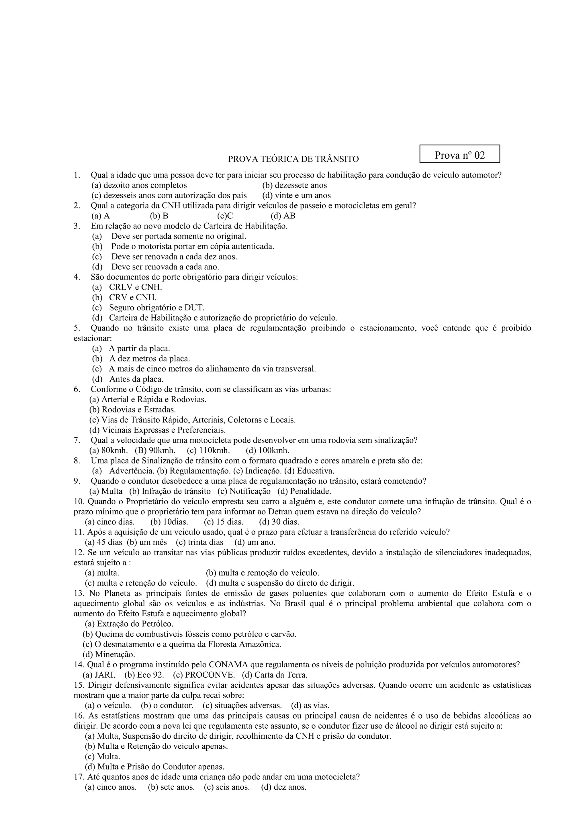 PROVA TEÓRICA DE TRÂNSITO
1. Qual a idade que uma pessoa deve ter para iniciar seu processo de habilitação para condução de veículo automotor?
(a) dezoito anos completos (b) dezessete anos
(c) dezesseis anos com autorização dos pais (d) vinte e um anos
2. Qual a categoria da CNH utilizada para dirigir veículos de passeio e motocicletas em geral?
(a) A (b) B (c)C (d) AB
3. Em relação ao novo modelo de Carteira de Habilitação.
(a) Deve ser portada somente no original.
(b) Pode o motorista portar em cópia autenticada.
(c) Deve ser renovada a cada dez anos.
(d) Deve ser renovada a cada ano.
4. São documentos de porte obrigatório para dirigir veículos:
(a) CRLV e CNH.
(b) CRV e CNH.
(c) Seguro obrigatório e DUT.
(d) Carteira de Habilitação e autorização do proprietário do veículo.
5. Quando no trânsito existe uma placa de regulamentação proibindo o estacionamento, você entende que é proibido
estacionar:
(a) A partir da placa.
(b) A dez metros da placa.
(c) A mais de cinco metros do alinhamento da via transversal.
(d) Antes da placa.
6. Conforme o Código de trânsito, com se classificam as vias urbanas:
(a) Arterial e Rápida e Rodovias.
(b) Rodovias e Estradas.
(c) Vias de Trânsito Rápido, Arteriais, Coletoras e Locais.
(d) Vicinais Expressas e Preferenciais.
7. Qual a velocidade que uma motocicleta pode desenvolver em uma rodovia sem sinalização?
(a) 80kmh. (B) 90kmh. (c) 110kmh. (d) 100kmh.
8. Uma placa de Sinalização de trânsito com o formato quadrado e cores amarela e preta são de:
(a) Advertência. (b) Regulamentação. (c) Indicação. (d) Educativa.
9. Quando o condutor desobedece a uma placa de regulamentação no trânsito, estará cometendo?
(a) Multa (b) Infração de trânsito (c) Notificação (d) Penalidade.
10. Quando o Proprietário do veículo empresta seu carro a alguém e, este condutor comete uma infração de trânsito. Qual é o
prazo mínimo que o proprietário tem para informar ao Detran quem estava na direção do veículo?
(a) cinco dias. (b) 10dias. (c) 15 dias. (d) 30 dias.
11. Após a aquisição de um veiculo usado, qual é o prazo para efetuar a transferência do referido veículo?
(a) 45 dias (b) um mês (c) trinta dias (d) um ano.
12. Se um veículo ao transitar nas vias públicas produzir ruídos excedentes, devido a instalação de silenciadores inadequados,
estará sujeito a :
(a) multa. (b) multa e remoção do veículo.
(c) multa e retenção do veículo. (d) multa e suspensão do direto de dirigir.
13. No Planeta as principais fontes de emissão de gases poluentes que colaboram com o aumento do Efeito Estufa e o
aquecimento global são os veículos e as indústrias. No Brasil qual é o principal problema ambiental que colabora com o
aumento do Efeito Estufa e aquecimento global?
(a) Extração do Petróleo.
(b) Queima de combustíveis fósseis como petróleo e carvão.
(c) O desmatamento e a queima da Floresta Amazônica.
(d) Mineração.
14. Qual é o programa instituído pelo CONAMA que regulamenta os níveis de poluição produzida por veículos automotores?
(a) JARI. (b) Eco 92. (c) PROCONVE. (d) Carta da Terra.
15. Dirigir defensivamente significa evitar acidentes apesar das situações adversas. Quando ocorre um acidente as estatísticas
mostram que a maior parte da culpa recai sobre:
(a) o veículo. (b) o condutor. (c) situações adversas. (d) as vias.
16. As estatísticas mostram que uma das principais causas ou principal causa de acidentes é o uso de bebidas alcoólicas ao
dirigir. De acordo com a nova lei que regulamenta este assunto, se o condutor fizer uso de álcool ao dirigir está sujeito a:
(a) Multa, Suspensão do direito de dirigir, recolhimento da CNH e prisão do condutor.
(b) Multa e Retenção do veiculo apenas.
(c) Multa.
(d) Multa e Prisão do Condutor apenas.
17. Até quantos anos de idade uma criança não pode andar em uma motocicleta?
(a) cinco anos. (b) sete anos. (c) seis anos. (d) dez anos.
Prova nº 02
 