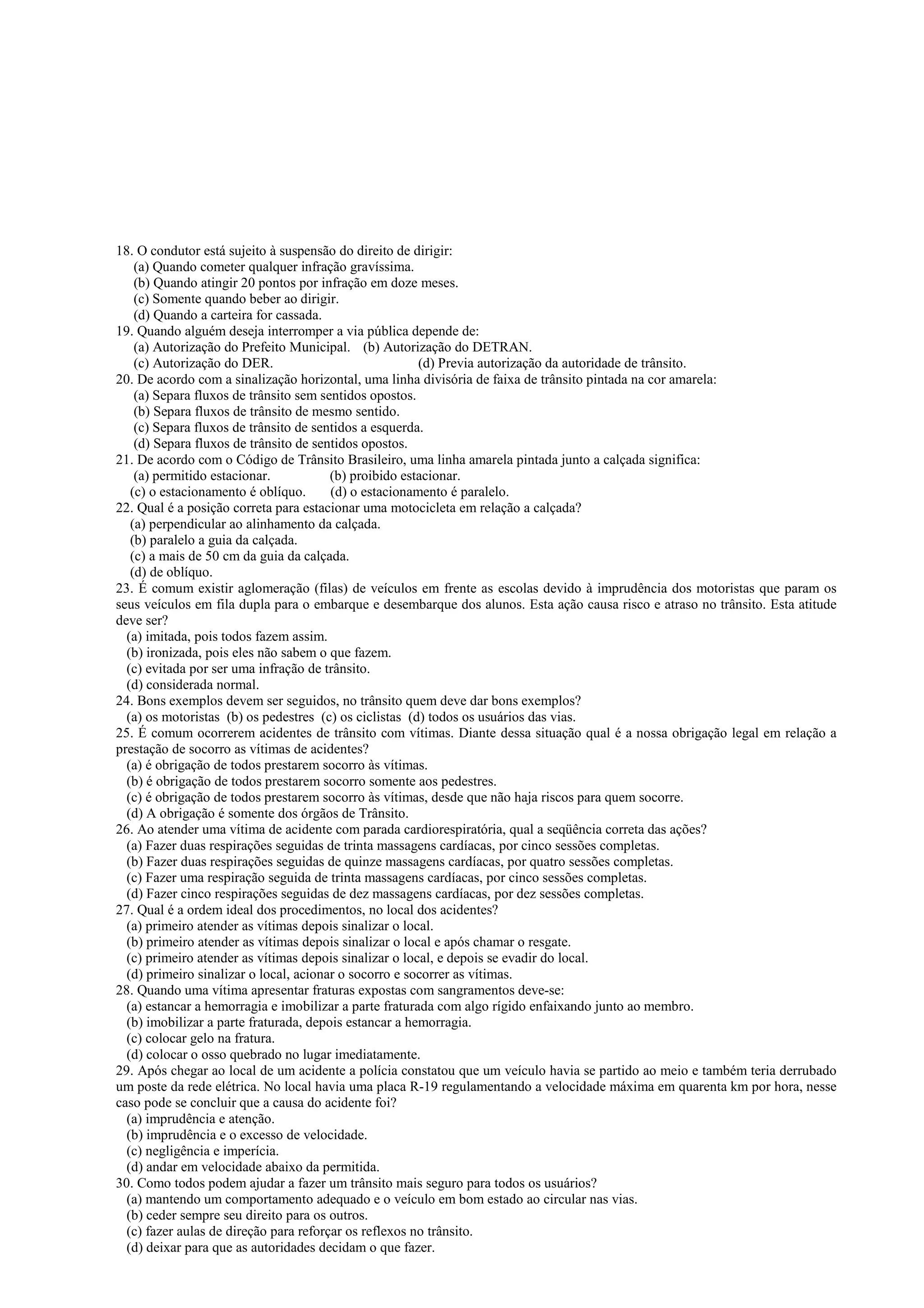 18. O condutor está sujeito à suspensão do direito de dirigir:
(a) Quando cometer qualquer infração gravíssima.
(b) Quando atingir 20 pontos por infração em doze meses.
(c) Somente quando beber ao dirigir.
(d) Quando a carteira for cassada.
19. Quando alguém deseja interromper a via pública depende de:
(a) Autorização do Prefeito Municipal. (b) Autorização do DETRAN.
(c) Autorização do DER. (d) Previa autorização da autoridade de trânsito.
20. De acordo com a sinalização horizontal, uma linha divisória de faixa de trânsito pintada na cor amarela:
(a) Separa fluxos de trânsito sem sentidos opostos.
(b) Separa fluxos de trânsito de mesmo sentido.
(c) Separa fluxos de trânsito de sentidos a esquerda.
(d) Separa fluxos de trânsito de sentidos opostos.
21. De acordo com o Código de Trânsito Brasileiro, uma linha amarela pintada junto a calçada significa:
(a) permitido estacionar. (b) proibido estacionar.
(c) o estacionamento é oblíquo. (d) o estacionamento é paralelo.
22. Qual é a posição correta para estacionar uma motocicleta em relação a calçada?
(a) perpendicular ao alinhamento da calçada.
(b) paralelo a guia da calçada.
(c) a mais de 50 cm da guia da calçada.
(d) de oblíquo.
23. É comum existir aglomeração (filas) de veículos em frente as escolas devido à imprudência dos motoristas que param os
seus veículos em fila dupla para o embarque e desembarque dos alunos. Esta ação causa risco e atraso no trânsito. Esta atitude
deve ser?
(a) imitada, pois todos fazem assim.
(b) ironizada, pois eles não sabem o que fazem.
(c) evitada por ser uma infração de trânsito.
(d) considerada normal.
24. Bons exemplos devem ser seguidos, no trânsito quem deve dar bons exemplos?
(a) os motoristas (b) os pedestres (c) os ciclistas (d) todos os usuários das vias.
25. É comum ocorrerem acidentes de trânsito com vítimas. Diante dessa situação qual é a nossa obrigação legal em relação a
prestação de socorro as vítimas de acidentes?
(a) é obrigação de todos prestarem socorro às vítimas.
(b) é obrigação de todos prestarem socorro somente aos pedestres.
(c) é obrigação de todos prestarem socorro às vítimas, desde que não haja riscos para quem socorre.
(d) A obrigação é somente dos órgãos de Trânsito.
26. Ao atender uma vítima de acidente com parada cardiorespiratória, qual a seqüência correta das ações?
(a) Fazer duas respirações seguidas de trinta massagens cardíacas, por cinco sessões completas.
(b) Fazer duas respirações seguidas de quinze massagens cardíacas, por quatro sessões completas.
(c) Fazer uma respiração seguida de trinta massagens cardíacas, por cinco sessões completas.
(d) Fazer cinco respirações seguidas de dez massagens cardíacas, por dez sessões completas.
27. Qual é a ordem ideal dos procedimentos, no local dos acidentes?
(a) primeiro atender as vítimas depois sinalizar o local.
(b) primeiro atender as vítimas depois sinalizar o local e após chamar o resgate.
(c) primeiro atender as vítimas depois sinalizar o local, e depois se evadir do local.
(d) primeiro sinalizar o local, acionar o socorro e socorrer as vítimas.
28. Quando uma vítima apresentar fraturas expostas com sangramentos deve-se:
(a) estancar a hemorragia e imobilizar a parte fraturada com algo rígido enfaixando junto ao membro.
(b) imobilizar a parte fraturada, depois estancar a hemorragia.
(c) colocar gelo na fratura.
(d) colocar o osso quebrado no lugar imediatamente.
29. Após chegar ao local de um acidente a polícia constatou que um veículo havia se partido ao meio e também teria derrubado
um poste da rede elétrica. No local havia uma placa R-19 regulamentando a velocidade máxima em quarenta km por hora, nesse
caso pode se concluir que a causa do acidente foi?
(a) imprudência e atenção.
(b) imprudência e o excesso de velocidade.
(c) negligência e imperícia.
(d) andar em velocidade abaixo da permitida.
30. Como todos podem ajudar a fazer um trânsito mais seguro para todos os usuários?
(a) mantendo um comportamento adequado e o veículo em bom estado ao circular nas vias.
(b) ceder sempre seu direito para os outros.
(c) fazer aulas de direção para reforçar os reflexos no trânsito.
(d) deixar para que as autoridades decidam o que fazer.
 