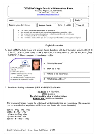 EnglishEvaluation1st
Unit– Ceoap - Joana Dark Moraes - 1º E.M.
English Evaluation
1. Look at Mark's student card and answer Asked Questions with the information about it. (OLHE O
CARTÃO DE ESTUDANTE DE MARK E RESPONDA AS PEGUNTAS COM AS INFORMAÇÕES
SOBRE ELE. Usem respostas completas em inglês)
a. What is his name?
__________________________________________
b. How old is he?
__________________________________________
c. Where is his nationality?
__________________________________________
d. What is his address?
__________________________________________
2. Read the following statements. (LEIA AS FRASES ABAIXO):
My sister is in New York.
Willie is a dog.
The chair and the table are in the kitchen.
Edward and I are in the classroom.
The pronouns that can replace the underlined words in sentences are respectively (Os pronomes
que podem substituir as palavras sublinhadas nas frases são, respectivamente):
a) She – They – He - They
b) He – It – They - They
c) She – It – They - We
d) She – It – We - We
e) She – It – They – They
CEOAP- Colégio Estadual Olavo Alves Pinto
Rua Joana Angelica,538, Retirolândia
Tel. 3202-1507, 3202-1224
olavoalvespinto@yahoo.com.br
Name- ________________________________________________________ Grade-1º _____
Teacher- Joana Dark Moraes Subject- English Date-__/__/2015 Value- 4,0
 Leia a prova com bastante atenção antes de respondê-la;
 Use caneta de tinta azul ou preta, pois não serão aceita questões respondidas a lápis;
 Não borre e nem rasure as questões objetivas e subjetivas, pois não serão consideradas;
 Não é permitido consulta de nenhuma forma;
 Não é permitido o uso do celular, mp3, mp4 ou qualquer aparelho similar durante a aplicação da prova;
 