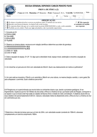 ESCOLA ESTADUAL DEPUTADO CARLOS PEIXOTO FILHO
PROVA DE FÍSICA (2)
1°ano do E.M. -Matutino -1° Bimestre – Prof.: Vanessa C. R. L. VALOR: 7,0 PONTOS
OBSERVAÇÃO:
1º  Os alunos só podem devolver a prova ao professor após 35 minutos de seu início. 5º  Não esqueção
2º  Questão sem desenvolvimento, ou ilegível não serão aceitas. as unidades de medida
3º  As respostas finais têm que ser a caneta (azul ou preta) SEM RASURAS, se não, serão anuladas. nas respostas
4º  Proibido uso de celular. Pode usar sua calculadora, não é permitido empréstimo.
1- Converta em SI
a) 2h40min (0,4)
b) 10km (0,2)
c) 800mm (0,2)
d) 70g (0,2)
2- Observe os números abaixo, escreva-os em notação cientifica e determine sua ordem de grandeza:
a) 5980000000000000000000km (0,2)
b) 0,0000000000000000000016g (0,2)
c) 23400.10-12 (0,3)
d) 0,435.10-9 (0,3)
3- Dada a equação do espaço, S= 2t² - 5t, diga qual a velocidade inicial, espaço inicial, aceleração e encontre a equação da
velocidade.
4- Um móvel faz um percurso em 2min com velocidade de 54km/h. Qual o seu deslocamento em metros e quilômetros?
5- Um carro está se movendo a 72km/h e um caminhão a 36km/h em uma rodovia, na mesma direção e sentido, o carro gasta 30s
para ultrapassar o caminhão. Qual a distância percorrida?
6-A Pangeia era um supercontinente que reunia todos os continentes atuais e que, devido a processos geológicos, foi se
fragmentando. Supõe-se que há 120 milhões de anos atrás a África e a América do Sul, que faziam parte da Pangeia, começaram a
se separar e que os locais onde hoje estão as cidades de Buenos Aires e Cidade do Cabo coincidissem. A distância atual entre as
duas cidades é de aproximadamente 6.000 km. Calcule a velocidade média de afastamento entre a África do Sul e a América do Sul
em centímetros por ano.
7-Determine o intervalo de tempo para que um trem de 240m, com velocidade escalar constante de 108km/h, atravesse
completamente um túnel de comprimento 1980m.
Nome Nº Turma
/ /
Data
Nota
 