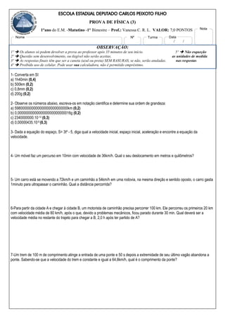 ESCOLA ESTADUAL DEPUTADO CARLOS PEIXOTO FILHO
PROVA DE FÍSICA (3)
1°ano do E.M. -Matutino -1° Bimestre – Prof.: Vanessa C. R. L. VALOR: 7,0 PONTOS
OBSERVAÇÃO:
1º  Os alunos só podem devolver a prova ao professor após 35 minutos de seu início. 5º  Não esqueção
2º  Questão sem desenvolvimento, ou ilegível não serão aceitas. as unidades de medida
3º  As respostas finais têm que ser a caneta (azul ou preta) SEM RASURAS, se não, serão anuladas. nas respostas
4º  Proibido uso de celular. Pode usar sua calculadora, não é permitido empréstimo.
1- Converta em SI
a) 1h40min (0,4)
b) 500km (0,2)
c) 0,8mm (0,2)
d) 200g (0,2)
2- Observe os números abaixo, escreva-os em notação cientifica e determine sua ordem de grandeza:
a) 5980000000000000000000000000km (0,2)
b) 0,0000000000000000000000000016g (0,2)
c) 2340000000.10-12 (0,3)
d) 0,00000435.10-9 (0,3)
3- Dada a equação do espaço, S= 3t² - 5, diga qual a velocidade inicial, espaço inicial, aceleração e encontre a equação da
velocidade.
4- Um móvel faz um percurso em 10min com velocidade de 36km/h. Qual o seu deslocamento em metros e quilômetros?
5- Um carro está se movendo a 72km/h e um caminhão a 54km/h em uma rodovia, na mesma direção e sentido oposto, o carro gasta
1minuto para ultrapassar o caminhão. Qual a distância percorrida?
6-Para partir da cidade A e chegar à cidade B, um motorista de caminhão precisa percorrer 100 km. Ele percorreu os primeiros 20 km
com velocidade média de 80 km/h, após o que, devido a problemas mecânicos, ficou parado durante 30 min. Qual deverá ser a
velocidade média no restante do trajeto para chegar a B, 2,0 h após ter partido de A?
7-Um trem de 100 m de comprimento atinge a entrada de uma ponte e 50 s depois a extremidade de seu último vagão abandona a
ponte. Sabendo-se que a velocidade do trem e constante e igual a 64,8km/h, qual é o comprimento da ponte?
Nome Nº Turma
/ /
Data
Nota
 