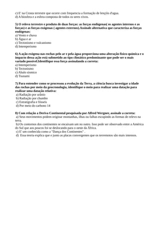 c) E' na Crosta terrestre que ocorre com frequencia a formação de lençóis d'agua.
d) A biosfera e a esfera composta de todos os seres vivos.
5) O relevo terrestre e produto de duas forças: as forças endógenas( os agentes internos e as
forças) e as forças exógenas ( agentes externos).Assinale alternativa que caracteriza as forças
endógenas:
a) Vento e chuva
b) Água e ar
c) Tectonismo e vulcanismo
d) Intemperismo
6) A ação exógena nas rochas pelo ar e pela água proporciona uma alteração físico-química e o
impacto dessa ação está submetido ao tipo climático predominante que pode ser o mais
variado possível.Identifique essa força assinalando a correta:
a) Intemperismo
b) Tectonismo
c) Abalo sísmico
d) Tsunami
7) Para entender como se processou a evolução da Terra, a ciência busca investigar a idade
das rochas por meio da geocronologia, identifique o meio para realizar uma datação para
realizar uma datação relativa:
a) Radiação por urânio
b) Radiação por chumbo
c) Estratigrafia e fósseis
d) Por meio do carbono 14
8) Com relação a Deriva Continental pesquisada por Alfred Wergner, assinale a correta:
a) Seus movimentos podem originar montanhas, ilhas ou falhas escupindo as formas de relevo na
terra.
b) Os contornos dos continentes se encaixam um no outro. Isso pode ser observado entre a América
do Sul que aos poucos foi se deslocando para o oeste da África.
c) E' um conhecida como a "Dança dos Continentes" .
d) Essa teoria explica que e junto as placas convergentes que os terremotos são mais intensos.
 