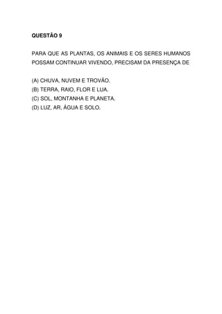 QUESTÃO 9


PARA QUE AS PLANTAS, OS ANIMAIS E OS SERES HUMANOS
POSSAM CONTINUAR VIVENDO, PRECISAM DA PRESENÇA DE


(A) CHUVA, NUVEM E TROVÃO.
(B) TERRA, RAIO, FLOR E LUA.
(C) SOL, MONTANHA E PLANETA.
(D) LUZ, AR, ÁGUA E SOLO.
 