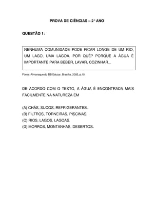 PROVA DE CIÊNCIAS – 2° ANO


QUESTÃO 1:



 NENHUMA COMUNIDADE PODE FICAR LONGE DE UM RIO,
 UM LAGO, UMA LAGOA. POR QUÊ? PORQUE A ÁGUA É
 IMPORTANTE PARA BEBER, LAVAR, COZINHAR...


Fonte: Almanaque do BB Educar, Brasília, 2005, p.10




DE ACORDO COM O TEXTO, A ÁGUA É ENCONTRADA MAIS
FACILMENTE NA NATUREZA EM


(A) CHÁS, SUCOS, REFRIGERANTES.
(B) FILTROS, TORNEIRAS, PISCINAS.
(C) RIOS, LAGOS, LAGOAS.
(D) MORROS, MONTANHAS, DESERTOS.
 