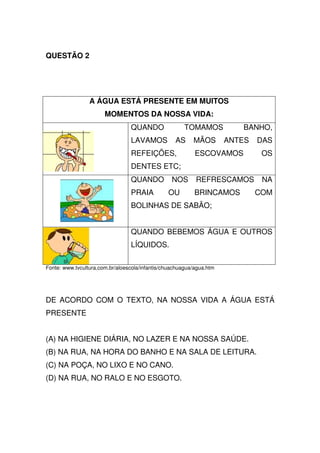 QUESTÃO 2




                 A ÁGUA ESTÁ PRESENTE EM MUITOS
                       MOMENTOS DA NOSSA VIDA:
                                 QUANDO                TOMAMOS           BANHO,
                                 LAVAMOS           AS     MÃOS        ANTES   DAS
                                 REFEIÇÕES,                ESCOVAMOS           OS
                                 DENTES ETC;
                                 QUANDO           NOS      REFRESCAMOS         NA
                                 PRAIA          OU         BRINCAMOS          COM
                                 BOLINHAS DE SABÃO;


                                 QUANDO BEBEMOS ÁGUA E OUTROS
                                 LÍQUIDOS.

Fonte: www.tvcultura.com.br/aloescola/infantis/chuachuagua/agua.htm




DE ACORDO COM O TEXTO, NA NOSSA VIDA A ÁGUA ESTÁ
PRESENTE


(A) NA HIGIENE DIÁRIA, NO LAZER E NA NOSSA SAÚDE.
(B) NA RUA, NA HORA DO BANHO E NA SALA DE LEITURA.
(C) NA POÇA, NO LIXO E NO CANO.
(D) NA RUA, NO RALO E NO ESGOTO.
 