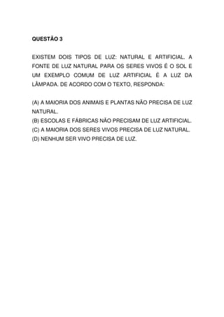 QUESTÃO 3


EXISTEM DOIS TIPOS DE LUZ: NATURAL E ARTIFICIAL. A
FONTE DE LUZ NATURAL PARA OS SERES VIVOS É O SOL E
UM EXEMPLO COMUM DE LUZ ARTIFICIAL É A LUZ DA
LÂMPADA. DE ACORDO COM O TEXTO, RESPONDA:


(A) A MAIORIA DOS ANIMAIS E PLANTAS NÃO PRECISA DE LUZ
NATURAL.
(B) ESCOLAS E FÁBRICAS NÃO PRECISAM DE LUZ ARTIFICIAL.
(C) A MAIORIA DOS SERES VIVOS PRECISA DE LUZ NATURAL.
(D) NENHUM SER VIVO PRECISA DE LUZ.
 