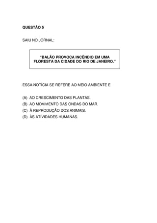 QUESTÃO 5


SAIU NO JORNAL:



        “BALÃO PROVOCA INCÊNDIO EM UMA
     FLORESTA DA CIDADE DO RIO DE JANEIRO.”




ESSA NOTÍCIA SE REFERE AO MEIO AMBIENTE E


(A) AO CRESCIMENTO DAS PLANTAS.
(B) AO MOVIMENTO DAS ONDAS DO MAR.
(C) À REPRODUÇÃO DOS ANIMAIS.
(D) ÀS ATIVIDADES HUMANAS.
 