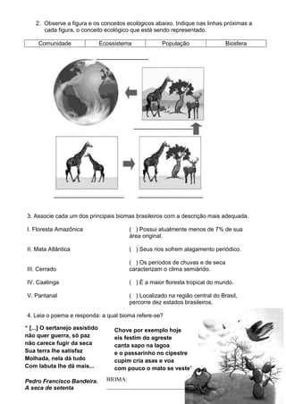 2. Observe a figura e os conceitos ecológicos abaixo. Indique nas linhas próximas a
       cada figura, o conceito ecológico que está sendo representado.

     Comunidade                 Ecossistema            População                Biosfera




3. Associe cada um dos principais biomas brasileiros com a descrição mais adequada.

I. Floresta Amazônica                     ( ) Possui atualmente menos de 7% de sua
                                          área original.

II. Mata Atlântica                        ( ) Seus rios sofrem alagamento periódico.

                                          ( ) Os períodos de chuvas e de seca
III. Cerrado                              caracterizam o clima semiárido.

IV. Caatinga                              ( ) É a maior floresta tropical do mundo.

V. Pantanal                               ( ) Localizado na região central do Brasil,
                                          percorre dez estados brasileiros.

4. Leia o poema e responda: a qual bioma refere-se?

“ [...] O sertanejo assistido        Chove por exemplo hoje
não quer guerra, só paz              eis festim do agreste
não carece fugir da seca             canta sapo na lagoa
Sua terra lhe satisfaz               e o passarinho no cipestre
Molhada, nela dá tudo                cupim cria asas e voa
Com labuta lhe dá mais...            com pouco o mato se veste”

Pedro Francisco Bandeira.         BIOMA:
A seca de setenta                 ___________________________
 
