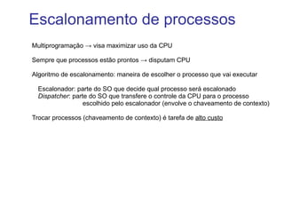 Multiprogramação -> visa maximizar uso da CPU Sempre que processos estão prontos -> disputam CPU Algoritmo de escalonamento: maneira de escolher o processo que vai executar Escalonador: parte do SO que decide qual processo será escalonado 