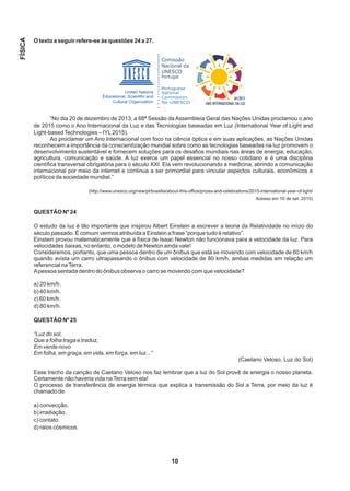 O texto a seguir refere-se às questões 24 a 27.
“No dia 20 de dezembro de 2013, a 68ª Sessão da Assembleia Geral das Nações Unidas proclamou o ano
de 2015 como o Ano Internacional da Luz e das Tecnologias baseadas em Luz (International Year of Light and
Light-basedTechnologies – IYL2015).
Ao proclamar um Ano Internacional com foco na ciência óptica e em suas aplicações, as Nações Unidas
reconhecem a importância da conscientização mundial sobre como as tecnologias baseadas na luz promovem o
desenvolvimento sustentável e fornecem soluções para os desafios mundiais nas áreas de energia, educação,
agricultura, comunicação e saúde. A luz exerce um papel essencial no nosso cotidiano e é uma disciplina
científica transversal obrigatória para o século XXI. Ela vem revolucionando a medicina, abrindo a comunicação
internacional por meio da internet e continua a ser primordial para vincular aspectos culturais, econômicos e
políticos da sociedade mundial.”
(http://www.unesco.org/new/pt/brasilia/about-this-office/prizes-and-celebrations/2015-international-year-of-light/
Acesso em 10 de set. 2015)
QUESTÃO Nº 24
O estudo da luz é tão importante que inspirou Albert Einstein a escrever a teoria da Relatividade no início do
século passado. É comum vermos atribuída a Einstein a frase “porque tudo é relativo”.
Einstein provou matematicamente que a física de Isaac Newton não funcionava para a velocidade da luz. Para
velocidades baixas, no entanto, o modelo de Newton ainda vale!
Consideremos, portanto, que uma pessoa dentro de um ônibus que está se movendo com velocidade de 60 km/h
quando avista um carro ultrapassando o ônibus com velocidade de 80 km/h, ambas medidas em relação um
referencial naTerra.
Apessoa sentada dentro do ônibus observa o carro se movendo com que velocidade?
a) 20 km/h.
b) 40 km/h.
c) 60 km/h.
d) 80 km/h.
QUESTÃO Nº 25
“Luz do sol,
Que a folha traga e traduz,
Em verde novo
Em folha, em graça, em vida, em força, em luz...”
(Caetano Veloso, Luz do Sol)
Esse trecho da canção de Caetano Veloso nos faz lembrar que a luz do Sol provê de energia o nosso planeta.
Certamente não haveria vida naTerra sem ela!
O processo de transferência de energia térmica que explica a transmissão do Sol a Terra, por meio da luz é
chamado de
a) convecção.
b) irradiação.
c) contato.
d) raios cósmicos.
10
FÍSICA
 