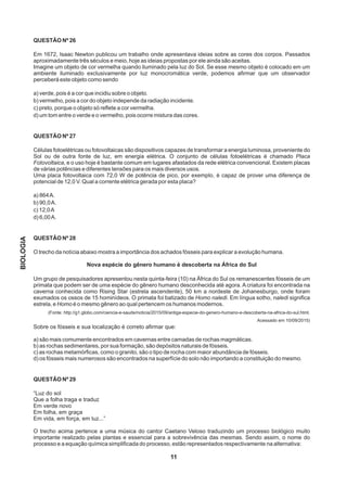 QUESTÃO Nº 26
Em 1672, Isaac Newton publicou um trabalho onde apresentava ideias sobre as cores dos corpos. Passados
aproximadamente três séculos e meio, hoje as ideias propostas por ele ainda são aceitas.
Imagine um objeto de cor vermelha quando iluminado pela luz do Sol. Se esse mesmo objeto é colocado em um
ambiente iluminado exclusivamente por luz monocromática verde, podemos afirmar que um observador
perceberá este objeto como sendo
a) verde, pois é a cor que incidiu sobre o objeto.
b) vermelho, pois a cor do objeto independe da radiação incidente.
c) preto, porque o objeto só reflete a cor vermelha.
d) um tom entre o verde e o vermelho, pois ocorre mistura das cores.
QUESTÃO Nº 27
Células fotoelétricas ou fotovoltaicas são dispositivos capazes de transformar a energia luminosa, proveniente do
Sol ou de outra fonte de luz, em energia elétrica. O conjunto de células fotoelétricas é chamado Placa
Fotovoltaica, e o uso hoje é bastante comum em lugares afastados da rede elétrica convencional. Existem placas
de várias potências e diferentes tensões para os mais diversos usos.
Uma placa fotovoltaica com 72,0 W de potência de pico, por exemplo, é capaz de prover uma diferença de
potencial de 12,0 V. Qual a corrente elétrica gerada por esta placa?
a) 864A.
b) 90,0A.
c) 12,0A
d) 6,00A.
QUESTÃO Nº 28
O trecho da notícia abaixo mostra a importância dos achados fósseis para explicar a evolução humana.
Nova espécie do gênero humano é descoberta na África do Sul
Um grupo de pesquisadores apresentou nesta quinta-feira (10) na África do Sul os remanescentes fósseis de um
primata que podem ser de uma espécie do gênero humano desconhecida até agora. A criatura foi encontrada na
caverna conhecida como Rising Star (estrela ascendente), 50 km a nordeste de Johanesburgo, onde foram
exumados os ossos de 15 hominídeos. O primata foi batizado de Homo naledi. Em língua sotho, naledi significa
estrela, e Homo é o mesmo gênero ao qual pertencem os humanos modernos.
(Fonte: http://g1.globo.com/ciencia-e-saude/noticia/2015/09/antiga-especie-do-genero-humano-e-descoberta-na-africa-do-sul.html.
Acessado em 10/09/2015)
Sobre os fósseis e sua localização é correto afirmar que:
a) são mais comumente encontrados em cavernas entre camadas de rochas magmáticas.
b) as rochas sedimentares, por sua formação, são depósitos naturais de fósseis.
c) as rochas metamórficas, como o granito, são o tipo de rocha com maior abundância de fósseis.
d) os fósseis mais numerosos são encontrados na superfície do solo não importando a constituição do mesmo.
QUESTÃO Nº 29
“Luz do sol
Que a folha traga e traduz
Em verde novo
Em folha, em graça
Em vida, em força, em luz...”
O trecho acima pertence a uma música do cantor Caetano Veloso traduzindo um processo biológico muito
importante realizado pelas plantas e essencial para a sobrevivência das mesmas. Sendo assim, o nome do
processo e a equação química simplificada do processo, estão representados respectivamente na alternativa:
11
BIOLOGIA
 