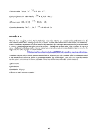 QUESTÃO Nº 30
“Quanto mais enrugado, melhor. Por muito tempo, essa era a máxima que parecia valer quando falávamos da
estrutura do cérebro. Mas um artigo publicado na revista Science por dois brasileiros parece derrubar essa teoria.
O estudo mostra que as reentrâncias características da superfície do cérebro de alguns mamíferos não têm nada
a ver com a quantidade de neurônios, como se cogitava - elas são, na verdade, pura física: resultam da maneira
como o órgão se molda às pressões internas e externas em seu desenvolvimento e obedecem ao mesmo tipo de
regra que uma folha de papel ao ser amassada...
”(http://cienciahoje.uol.com.br/noticias/2015/06/sobre-cerebros-papeis-e-dobraduras).
Sabemos que nascemos com um número determinado de neurônios que são formados ainda na fase embrionária
e que nunca são substituídos, porém as partes desgastadas são substituídas a cada mês (com exceção de seus
genes) por um processo denominado autofagia.Aorganela celular responsável por este processo é:
a) Ribossomo.
b) Lisossomo.
c) Complexo de golgi.
d) Retículo endoplasmático rugoso.
12
a) fotossíntese, C H O + 6O 6 H O+ 6CO6 12 6 2 2 2
b) respiração celular, 2H O + 6CO C H O + 12CO2 2 6 4 6
c) fotossíntese, 6CO + 6 H O C H O + 6O2 2 6 12 6 2
d) respiração celular, C H O + 2 H O 6 H O + 6 Co6 8 16 2 2 2
Luz
Luz
Luz
Luz
 