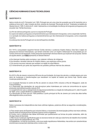 CIÊNCIAS HUMANAS E SUAS TECNOLOGIAS
QUESTÃO Nº 31
Após a morte do rei D. Fernando I em 1383, Portugal caiu em uma crise de sucessão que só foi resolvida com a
subida ao trono de D. João I (mestre de Avis), através da chamada “Revolução de Avis”, finalizada na batalha de
Aljubarrota em 1385. A vitória de D. João I representou a consolidação da aliança da burguesia portuguesa junto
ao poder real.Tal fato favoreceu:
a) o fim da nobreza portuguesa, que se viu expulsa de Portugal.
b) o apoio da realeza portuguesa a empreendimentos que interessavam à burguesia, como a expansão marítima.
c) a oposição da realeza portuguesa a empreendimentos que não interessavam à burguesia, como a expansão
marítima.
d) a aliança dos reis de Portugal com os reis da Espanha e da Itália.
QUESTÃO Nº 32
Em 1519 o conquistador espanhol Hernán Cortés derrotou o poderoso Império Asteca. Este fato é objeto de
pesquisa de diversos historiadores, que tentam entender como um império militarizado foi conquistado por um
número diminuto de espanhóis. Estas pesquisas apresentam diversos fatores que explicam tal conquista. Dentre
as opções abaixo, qual NÃO apresenta um desses fatores?
a) As doenças trazidas pelos europeus, que mataram milhares de indígenas.
b) As divisões e tensões internas do Império Asteca, que explorava outros povos.
c) Os poucos recursos naturais que existiam na região do atual México.
d) O entendimento por parte dos espanhóis de questões políticas internas dos astecas.
QUESTÃO Nº 33
Em 2015 o Rio de Janeiro comemora 450 anos de sua fundação.Ao longo dos séculos, a cidade passou por uma
série de mudanças e transformações que resultaram na capital do estado que temos hoje. Dentre estas
mudanças podemos citar:
a) a ocupação francesa no centro do Rio de Janeiro no século XVIII, inclusive a Ilha de Villegagnon, sede da
FrançaAntártica.
b) a destruição das plantações de cana-de-açúcar pelos holandeses por conta da concorrência do açúcar
produzido nasAntilhas durante o século XVII.
c) o surgimento de ruas e o alargamento de algumas já existentes e a criação de instituições por D. João VI a partir
de 1808, como o Jardim Botânico e a Biblioteca Real.
d) a Revolução do Porto que em 1820 paralisou o porto principal do Rio de Janeiro por conta das altas tarifas
alfandegárias sobre os escravos.
QUESTÃO Nº 34
Sobre o processo de independência das treze colônias inglesas, podemos afirmar as seguintes considerações,
EXCETO:
a) Teve amplo apoio da Espanha que inclusive liderou o movimento de emancipação política nas treze colônias,
quando estas se enfraqueceram durante a guerra contra a Inglaterra.
b) Contou com a influência das ideias iluministas que questionavam as formas de poder existentes, além de
divulgar ideais de liberdade.
c) Não trouxe mudanças significativas para os escravos tendo em vista que esta forma de trabalho fora mantida
mesmo depois da independência, em 1776.
d) Estabeleceu, no final do movimento, uma nova nação republicana e federalista, mas ainda com características
econômicas e sociais bem distintas entre o norte e o sul.
13
HISTÓRIA
 
