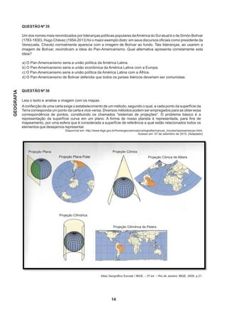QUESTÃO Nº 35
Um dos nomes mais reivindicados por lideranças políticas populares daAmérica do Sul atual é o de Simón Bolívar
(1783-1830). Hugo Chávez (1954-2013) foi o maior exemplo disto: em seus discursos oficiais como presidente da
Venezuela, Chavéz normalmente aparecia com a imagem de Bolívar ao fundo. Tais lideranças, ao usarem a
imagem de Bolívar, reivindicam a ideia do Pan-Americanismo. Qual alternativa apresenta corretamente esta
ideia?
a) O Pan-Americanismo seria a união política da América Latina.
b) O Pan-Americanismo seria a união econômica da América Latina com a Europa.
c) O Pan-Americanismo seria a união política da América Latina com a África.
d) O Pan-Americanismo de Bolívar defendia que todos os países ibéricos deveriam ser comunistas.
QUESTÃO Nº 36
Leia o texto e analise a imagem com os mapas:
Aconfecção de uma carta exige o estabelecimento de um método, segundo o qual, a cada ponto da superfície da
Terra corresponda um ponto da carta e vice-versa. Diversos métodos podem ser empregados para se obter essa
correspondência de pontos, constituindo os chamados sistemas de projeções. O problema básico é a
representação da superfície curva em um plano. A forma de nosso planeta é representada, para fins de
mapeamento, por uma esfera que é considerada a superfície de referência a qual estão relacionados todos os
elementos que desejamos representar.
Disponível em: http://www.ibge.gov.br/home/geociencias/cartografia/manual_nocoes/representacao.html.
Acesso em: 07 de setembro de 2015. (Adaptado)
Atlas Geográfico Escolar / IBGE. – 5ª ed. – Rio de Janeiro: IBGE, 2009. p.21.
14
GEOGRAFIA
Projeção Plana Projeção Cônica
Projeção Plana Polar
Projeção Cilíndrica
Projeção Cilíndrica de Peters
Projeção Cônica de Albers
 