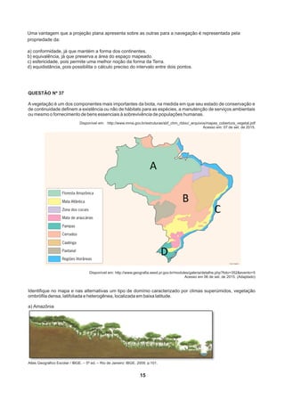 QUESTÃO Nº 37
A vegetação é um dos componentes mais importantes da biota, na medida em que seu estado de conservação e
de continuidade definem a existência ou não de hábitats para as espécies, a manutenção de serviços ambientais
ou mesmo o fornecimento de bens essenciais à sobrevivência de populações humanas.
Disponível em: http://www.mma.gov.br/estruturas/sbf_chm_rbbio/_arquivos/mapas_cobertura_vegetal.pdf
Acesso em: 07 de set. de 2015.
Disponível em: http://www.geografia.seed.pr.gov.br/modules/galeria/detalhe.php?foto=352evento=5
Acesso em 06 de set. de 2015. (Adaptado)
Identifique no mapa e nas alternativas um tipo de domínio caracterizado por climas superúmidos, vegetação
ombrófila densa, latifoliada e heterogênea, localizada em baixa latitude.
a) Amazônia
Atlas Geográfico Escolar / IBGE. – 5ª ed. – Rio de Janeiro: IBGE, 2009. p.101.
15
Uma vantagem que a projeção plana apresenta sobre as outras para a navegação é representada pela
propriedade da:
a) conformidade, já que mantém a forma dos continentes.
b) equivalência, já que preserva a área do espaço mapeado.
c) esfericidade, pois permite uma melhor noção da forma da Terra.
d) equidistância, pois possibilita o cálculo preciso do intervalo entre dois pontos. 
 