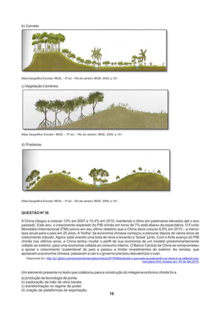 16
b) Cerrado
Atlas Geográfico Escolar / IBGE. – 5ª ed. – Rio de Janeiro: IBGE, 2009. p.101.
c) Vegetação Litorânea
Atlas Geográfico Escolar / IBGE. – 5ª ed. – Rio de Janeiro: IBGE, 2009. p.101.
d) Pradarias
Atlas Geográfico Escolar / IBGE. – 5ª ed. – Rio de Janeiro: IBGE, 2009. p.101.
QUESTÃO Nº 38
A China chegou a crescer 13% em 2007 e 10,4% em 2010, mantendo o ritmo em patamares elevados até o ano
passado. Este ano, o crescimento esperado do PIB chinês em torno de 7% está abaixo da expectativa. O Fundo
Monetário Internacional (FMI) previu em seu último relatório que a China deve crescer 6,8% em 2015 – a menor
taxa anual para o país em 25 anos. A “bolha” da economia chinesa começou a estourar depois de vários anos de
crescimento robusto. Agora, está virando uma bola de neve e levando a “bolsa” junto. Com o forte avanço do PIB
chinês nos últimos anos, a China tentou mudar o perfil de sua economia de um modelo predominantemente
voltado ao exterior, para uma economia voltada ao consumo interno. O Banco Central da China se comprometeu
a apoiar o crescimento 'sustentável' do país e passou a limitar investimentos do exterior. As vendas, que
apoiavam a economia chinesa, passaram a cair e o governo precisou desvalorizar o iuan.
Disponível em: http://g1.globo.com/economia/mercados/noticia/2015/08/entenda-o-que-esta-acontecendo-na-china-e-os-reflexos-nos-
mercados.html. Acesso em: 05 de Set.2015.
Um elemento presente no texto que colaborou para a construção do milagre econômico chinês foi a
a) produção de tecnologia de ponta.
b) exploração da mão de obra barata.
c) transformação no regime de poder.
d) criação de plataformas de exportação.
 